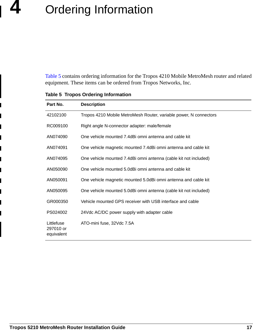 Tropos 5210 MetroMesh Router Installation Guide 174Ordering InformationTable 5 contains ordering information for the Tropos 4210 Mobile MetroMesh router and related equipment. These items can be ordered from Tropos Networks, Inc.Table 5  Tropos Ordering InformationPart No. Description42102100 Tropos 4210 Mobile MetroMesh Router, variable power, N connectorsRC009100 Right angle N-connector adapter: male/femaleAN074090 One vehicle mounted 7.4dBi omni antenna and cable kitAN074091 One vehicle magnetic mounted 7.4dBi omni antenna and cable kitAN074095 One vehicle mounted 7.4dBi omni antenna (cable kit not included)AN050090 One vehicle mounted 5.0dBi omni antenna and cable kitAN050091 One vehicle magnetic mounted 5.0dBi omni antenna and cable kitAN050095 One vehicle mounted 5.0dBi omni antenna (cable kit not included)GR000350 Vehicle mounted GPS receiver with USB interface and cablePS024002 24Vdc AC/DC power supply with adapter cableLittlefuse 297010 or equivalentATO-mini fuse, 32Vdc 7.5A