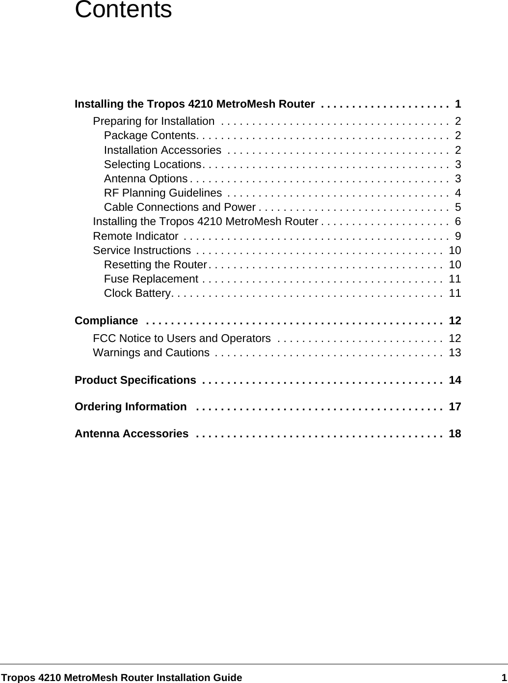 Tropos 4210 MetroMesh Router Installation Guide 1ContentsInstalling the Tropos 4210 MetroMesh Router  . . . . . . . . . . . . . . . . . . . . .  1Preparing for Installation  . . . . . . . . . . . . . . . . . . . . . . . . . . . . . . . . . . . . .  2Package Contents. . . . . . . . . . . . . . . . . . . . . . . . . . . . . . . . . . . . . . . . .  2Installation Accessories  . . . . . . . . . . . . . . . . . . . . . . . . . . . . . . . . . . . .  2Selecting Locations. . . . . . . . . . . . . . . . . . . . . . . . . . . . . . . . . . . . . . . .  3Antenna Options . . . . . . . . . . . . . . . . . . . . . . . . . . . . . . . . . . . . . . . . . .  3RF Planning Guidelines  . . . . . . . . . . . . . . . . . . . . . . . . . . . . . . . . . . . .  4Cable Connections and Power . . . . . . . . . . . . . . . . . . . . . . . . . . . . . . .  5Installing the Tropos 4210 MetroMesh Router . . . . . . . . . . . . . . . . . . . . .  6Remote Indicator . . . . . . . . . . . . . . . . . . . . . . . . . . . . . . . . . . . . . . . . . . .  9Service Instructions . . . . . . . . . . . . . . . . . . . . . . . . . . . . . . . . . . . . . . . .  10Resetting the Router. . . . . . . . . . . . . . . . . . . . . . . . . . . . . . . . . . . . . .  10Fuse Replacement . . . . . . . . . . . . . . . . . . . . . . . . . . . . . . . . . . . . . . .  11Clock Battery. . . . . . . . . . . . . . . . . . . . . . . . . . . . . . . . . . . . . . . . . . . .  11Compliance  . . . . . . . . . . . . . . . . . . . . . . . . . . . . . . . . . . . . . . . . . . . . . . . .  12FCC Notice to Users and Operators  . . . . . . . . . . . . . . . . . . . . . . . . . . .  12Warnings and Cautions . . . . . . . . . . . . . . . . . . . . . . . . . . . . . . . . . . . . .  13Product Specifications  . . . . . . . . . . . . . . . . . . . . . . . . . . . . . . . . . . . . . . .  14Ordering Information   . . . . . . . . . . . . . . . . . . . . . . . . . . . . . . . . . . . . . . . .  17Antenna Accessories  . . . . . . . . . . . . . . . . . . . . . . . . . . . . . . . . . . . . . . . .  18