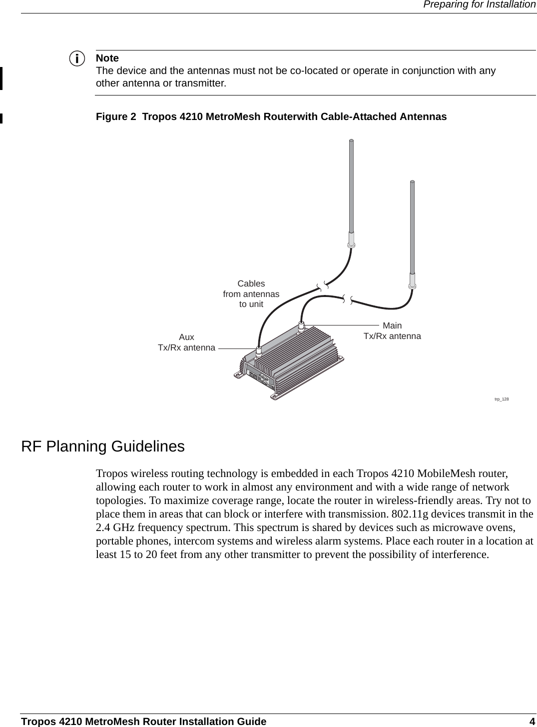 Preparing for InstallationTropos 4210 MetroMesh Router Installation Guide 4NoteThe device and the antennas must not be co-located or operate in conjunction with any other antenna or transmitter.Figure 2  Tropos 4210 MetroMesh Routerwith Cable-Attached AntennasRF Planning GuidelinesTropos wireless routing technology is embedded in each Tropos 4210 MobileMesh router, allowing each router to work in almost any environment and with a wide range of network topologies. To maximize coverage range, locate the router in wireless-friendly areas. Try not to place them in areas that can block or interfere with transmission. 802.11g devices transmit in the 2.4 GHz frequency spectrum. This spectrum is shared by devices such as microwave ovens, portable phones, intercom systems and wireless alarm systems. Place each router in a location at least 15 to 20 feet from any other transmitter to prevent the possibility of interference. trp_128Cablesfrom antennasto unitAuxTx/Rx antennaMainTx/Rx antenna