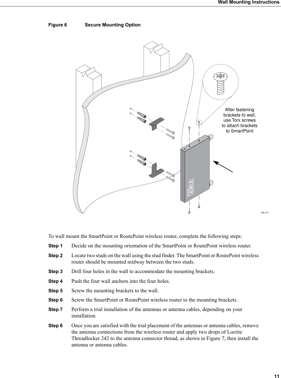  11Wall Mounting InstructionsFigure 6 Secure Mounting OptionTo wall mount the SmartPoint or RoutePoint wireless router, complete the following steps:Step 1 Decide on the mounting orientation of the SmartPoint or RoutePoint wireless router. Step 2 Locate two studs on the wall using the stud finder. The SmartPoint or RoutePoint wireless router should be mounted midway between the two studs. Step 3 Drill four holes in the wall to accommodate the mounting brackets.Step 4 Push the four wall anchors into the four holes. Step 5 Screw the mounting brackets to the wall.Step 6 Screw the SmartPoint or RoutePoint wireless router to the mounting brackets.Step 7 Perform a trial installation of the antennas or antenna cables, depending on your installation.Step 8 Once you are satisfied with the trial placement of the antennas or antenna cables, remove the antenna connections from the wireless router and apply two drops of Loctite Threadlocker 242 to the antenna connector thread, as shown in Figure 7, then install the antenna or antenna cables.fhp_011After fasteningbrackets to wall,use Torx screwsto attach bracketsto SmartPoint