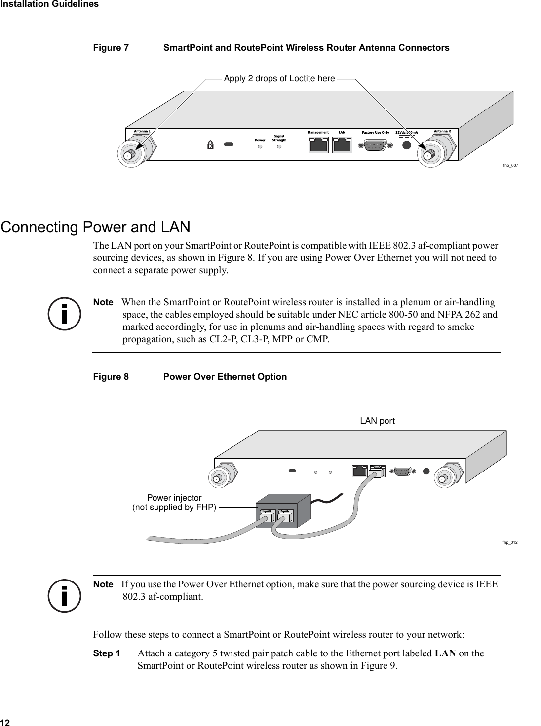 12Installation GuidelinesFigure 7 SmartPoint and RoutePoint Wireless Router Antenna ConnectorsConnecting Power and LANThe LAN port on your SmartPoint or RoutePoint is compatible with IEEE 802.3 af-compliant power sourcing devices, as shown in Figure 8. If you are using Power Over Ethernet you will not need to connect a separate power supply.Note When the SmartPoint or RoutePoint wireless router is installed in a plenum or air-handling space, the cables employed should be suitable under NEC article 800-50 and NFPA 262 and marked accordingly, for use in plenums and air-handling spaces with regard to smoke propagation, such as CL2-P, CL3-P, MPP or CMP.Figure 8 Power Over Ethernet OptionNote If you use the Power Over Ethernet option, make sure that the power sourcing device is IEEE 802.3 af-compliant.Follow these steps to connect a SmartPoint or RoutePoint wireless router to your network:Step 1 Attach a category 5 twisted pair patch cable to the Ethernet port labeled LAN on the SmartPoint or RoutePoint wireless router as shown in Figure 9.fhp_007Apply 2 drops of Loctite herefhp_012LAN portPower injector(not supplied by FHP)