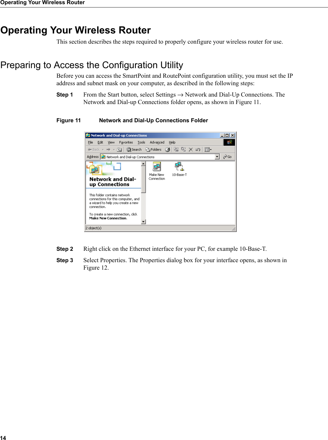 14Operating Your Wireless RouterOperating Your Wireless RouterThis section describes the steps required to properly configure your wireless router for use.Preparing to Access the Configuration UtilityBefore you can access the SmartPoint and RoutePoint configuration utility, you must set the IP address and subnet mask on your computer, as described in the following steps:Step 1 From the Start button, select Settings → Network and Dial-Up Connections. The Network and Dial-up Connections folder opens, as shown in Figure 11.Figure 11 Network and Dial-Up Connections FolderStep 2 Right click on the Ethernet interface for your PC, for example 10-Base-T.Step 3 Select Properties. The Properties dialog box for your interface opens, as shown in Figure 12.