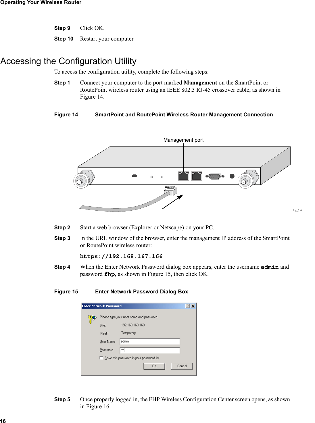 16Operating Your Wireless RouterStep 9 Click OK.Step 10 Restart your computer.Accessing the Configuration Utility To access the configuration utility, complete the following steps:Step 1 Connect your computer to the port marked Management on the SmartPoint or RoutePoint wireless router using an IEEE 802.3 RJ-45 crossover cable, as shown in Figure 14.Figure 14 SmartPoint and RoutePoint Wireless Router Management ConnectionStep 2 Start a web browser (Explorer or Netscape) on your PC.Step 3 In the URL window of the browser, enter the management IP address of the SmartPoint or RoutePoint wireless router:https://192.168.167.166Step 4 When the Enter Network Password dialog box appears, enter the username admin and password fhp, as shown in Figure 15, then click OK.Figure 15 Enter Network Password Dialog BoxStep 5 Once properly logged in, the FHP Wireless Configuration Center screen opens, as shown in Figure 16.fhp_010Management port
