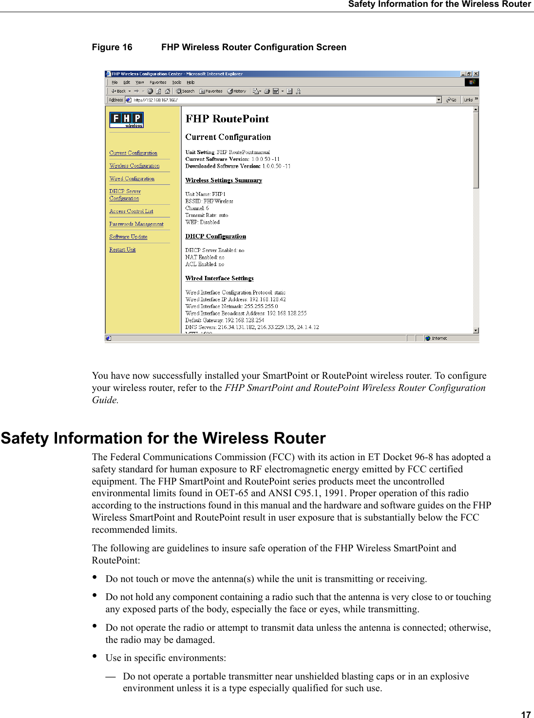  17Safety Information for the Wireless RouterFigure 16 FHP Wireless Router Configuration ScreenYou have now successfully installed your SmartPoint or RoutePoint wireless router. To configure your wireless router, refer to the FHP SmartPoint and RoutePoint Wireless Router Configuration Guide.Safety Information for the Wireless RouterThe Federal Communications Commission (FCC) with its action in ET Docket 96-8 has adopted a safety standard for human exposure to RF electromagnetic energy emitted by FCC certified equipment. The FHP SmartPoint and RoutePoint series products meet the uncontrolled environmental limits found in OET-65 and ANSI C95.1, 1991. Proper operation of this radio according to the instructions found in this manual and the hardware and software guides on the FHP Wireless SmartPoint and RoutePoint result in user exposure that is substantially below the FCC recommended limits.The following are guidelines to insure safe operation of the FHP Wireless SmartPoint and RoutePoint:•Do not touch or move the antenna(s) while the unit is transmitting or receiving.•Do not hold any component containing a radio such that the antenna is very close to or touching any exposed parts of the body, especially the face or eyes, while transmitting. •Do not operate the radio or attempt to transmit data unless the antenna is connected; otherwise, the radio may be damaged.•Use in specific environments:—Do not operate a portable transmitter near unshielded blasting caps or in an explosive environment unless it is a type especially qualified for such use.