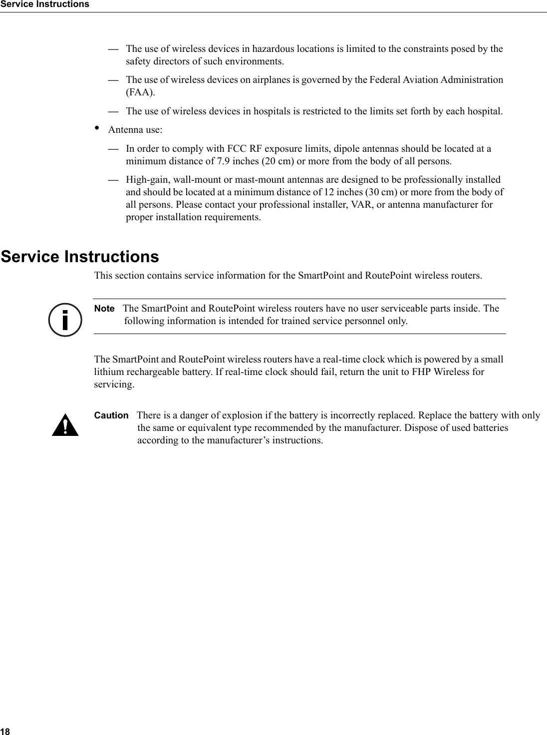 18Service Instructions—The use of wireless devices in hazardous locations is limited to the constraints posed by the safety directors of such environments.—The use of wireless devices on airplanes is governed by the Federal Aviation Administration (FAA).—The use of wireless devices in hospitals is restricted to the limits set forth by each hospital.•Antenna use:—In order to comply with FCC RF exposure limits, dipole antennas should be located at a minimum distance of 7.9 inches (20 cm) or more from the body of all persons.—High-gain, wall-mount or mast-mount antennas are designed to be professionally installed and should be located at a minimum distance of 12 inches (30 cm) or more from the body of all persons. Please contact your professional installer, VAR, or antenna manufacturer for proper installation requirements.Service InstructionsThis section contains service information for the SmartPoint and RoutePoint wireless routers.Note The SmartPoint and RoutePoint wireless routers have no user serviceable parts inside. The following information is intended for trained service personnel only.The SmartPoint and RoutePoint wireless routers have a real-time clock which is powered by a small lithium rechargeable battery. If real-time clock should fail, return the unit to FHP Wireless for servicing.Caution There is a danger of explosion if the battery is incorrectly replaced. Replace the battery with only the same or equivalent type recommended by the manufacturer. Dispose of used batteries according to the manufacturer’s instructions.