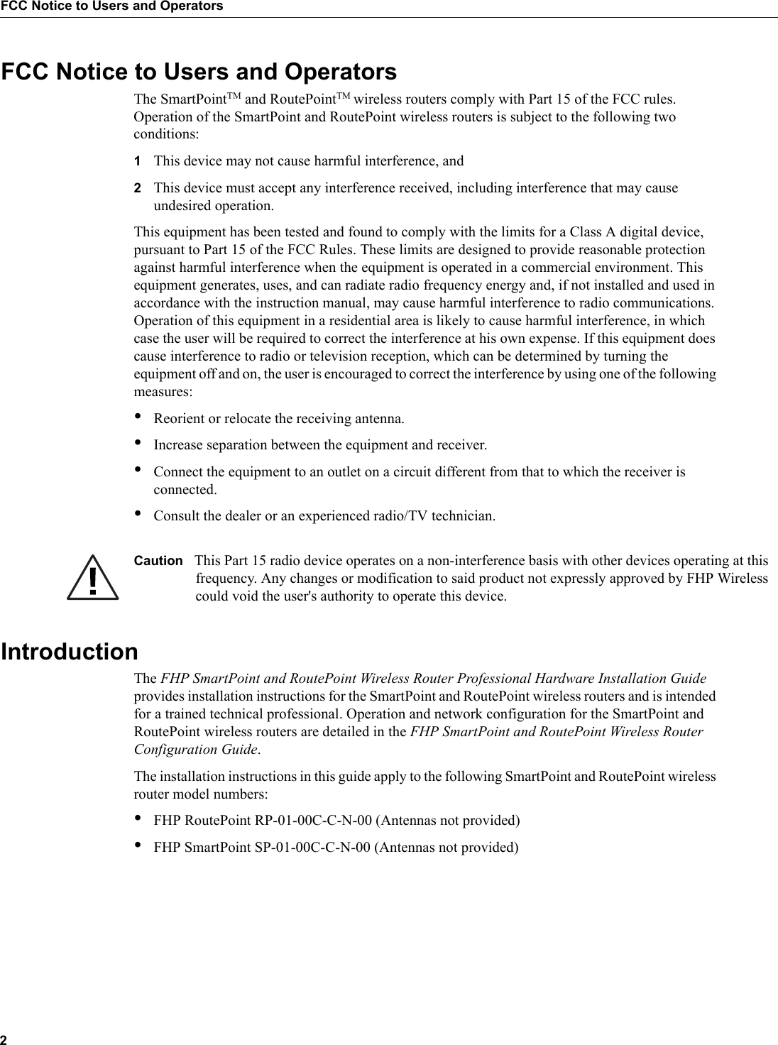 2FCC Notice to Users and OperatorsFCC Notice to Users and OperatorsThe SmartPointTM and RoutePointTM wireless routers comply with Part 15 of the FCC rules. Operation of the SmartPoint and RoutePoint wireless routers is subject to the following two conditions:1This device may not cause harmful interference, and2This device must accept any interference received, including interference that may cause undesired operation.This equipment has been tested and found to comply with the limits for a Class A digital device, pursuant to Part 15 of the FCC Rules. These limits are designed to provide reasonable protection against harmful interference when the equipment is operated in a commercial environment. This equipment generates, uses, and can radiate radio frequency energy and, if not installed and used in accordance with the instruction manual, may cause harmful interference to radio communications. Operation of this equipment in a residential area is likely to cause harmful interference, in which case the user will be required to correct the interference at his own expense. If this equipment does cause interference to radio or television reception, which can be determined by turning the equipment off and on, the user is encouraged to correct the interference by using one of the following measures:•Reorient or relocate the receiving antenna. •Increase separation between the equipment and receiver. •Connect the equipment to an outlet on a circuit different from that to which the receiver is connected. •Consult the dealer or an experienced radio/TV technician.Caution This Part 15 radio device operates on a non-interference basis with other devices operating at this frequency. Any changes or modification to said product not expressly approved by FHP Wireless could void the user&apos;s authority to operate this device.IntroductionThe FHP SmartPoint and RoutePoint Wireless Router Professional Hardware Installation Guide provides installation instructions for the SmartPoint and RoutePoint wireless routers and is intended for a trained technical professional. Operation and network configuration for the SmartPoint and RoutePoint wireless routers are detailed in the FHP SmartPoint and RoutePoint Wireless Router Configuration Guide. The installation instructions in this guide apply to the following SmartPoint and RoutePoint wireless router model numbers:•FHP RoutePoint RP-01-00C-C-N-00 (Antennas not provided)•FHP SmartPoint SP-01-00C-C-N-00 (Antennas not provided)
