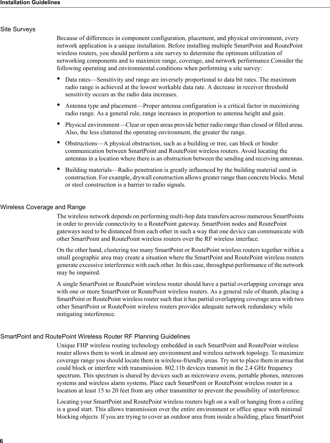 6Installation GuidelinesSite SurveysBecause of differences in component configuration, placement, and physical environment, every network application is a unique installation. Before installing multiple SmartPoint and RoutePoint wireless routers, you should perform a site survey to determine the optimum utilization of networking components and to maximize range, coverage, and network performance.Consider the following operating and environmental conditions when performing a site survey:•Data rates—Sensitivity and range are inversely proportional to data bit rates. The maximum radio range is achieved at the lowest workable data rate. A decrease in receiver threshold sensitivity occurs as the radio data increases. •Antenna type and placement—Proper antenna configuration is a critical factor in maximizing radio range. As a general rule, range increases in proportion to antenna height and gain. •Physical environment—Clear or open areas provide better radio range than closed or filled areas. Also, the less cluttered the operating environment, the greater the range. •Obstructions—A physical obstruction, such as a building or tree, can block or hinder communication between SmartPoint and RoutePoint wireless routers. Avoid locating the antennas in a location where there is an obstruction between the sending and receiving antennas. •Building materials—Radio penetration is greatly influenced by the building material used in construction. For example, drywall construction allows greater range than concrete blocks. Metal or steel construction is a barrier to radio signals.Wireless Coverage and RangeThe wireless network depends on performing multi-hop data transfers across numerous SmartPoints in order to provide connectivity to a RoutePoint gateway. SmartPoint nodes and RoutePoint gateways need to be distanced from each other in such a way that one device can communicate with other SmartPoint and RoutePoint wireless routers over the RF wireless interface. On the other hand, clustering too many SmartPoint or RoutePoint wireless routers together within a small geographic area may create a situation where the SmartPoint and RoutePoint wireless routers generate excessive interference with each other. In this case, throughput performance of the network may be impaired. A single SmartPoint or RoutePoint wireless router should have a partial overlapping coverage area with one or more SmartPoint or RoutePoint wireless routers. As a general rule of thumb, placing a SmartPoint or RoutePoint wireless router such that it has partial overlapping coverage area with two other SmartPoint or RoutePoint wireless routers provides adequate network redundancy while mitigating interference.SmartPoint and RoutePoint Wireless Router RF Planning GuidelinesUnique FHP wireless routing technology embedded in each SmartPoint and RoutePoint wireless router allows them to work in almost any environment and wireless network topology. To maximize coverage range you should locate them in wireless-friendly areas. Try not to place them in areas that could block or interfere with transmission. 802.11b devices transmit in the 2.4 GHz frequency spectrum. This spectrum is shared by devices such as microwave ovens, portable phones, intercom systems and wireless alarm systems. Place each SmartPoint or RoutePoint wireless router in a location at least 15 to 20 feet from any other transmitter to prevent the possibility of interference. Locating your SmartPoint and RoutePoint wireless routers high on a wall or hanging from a ceiling is a good start. This allows transmission over the entire environment or office space with minimal blocking objects. If you are trying to cover an outdoor area from inside a building, place SmartPoint 
