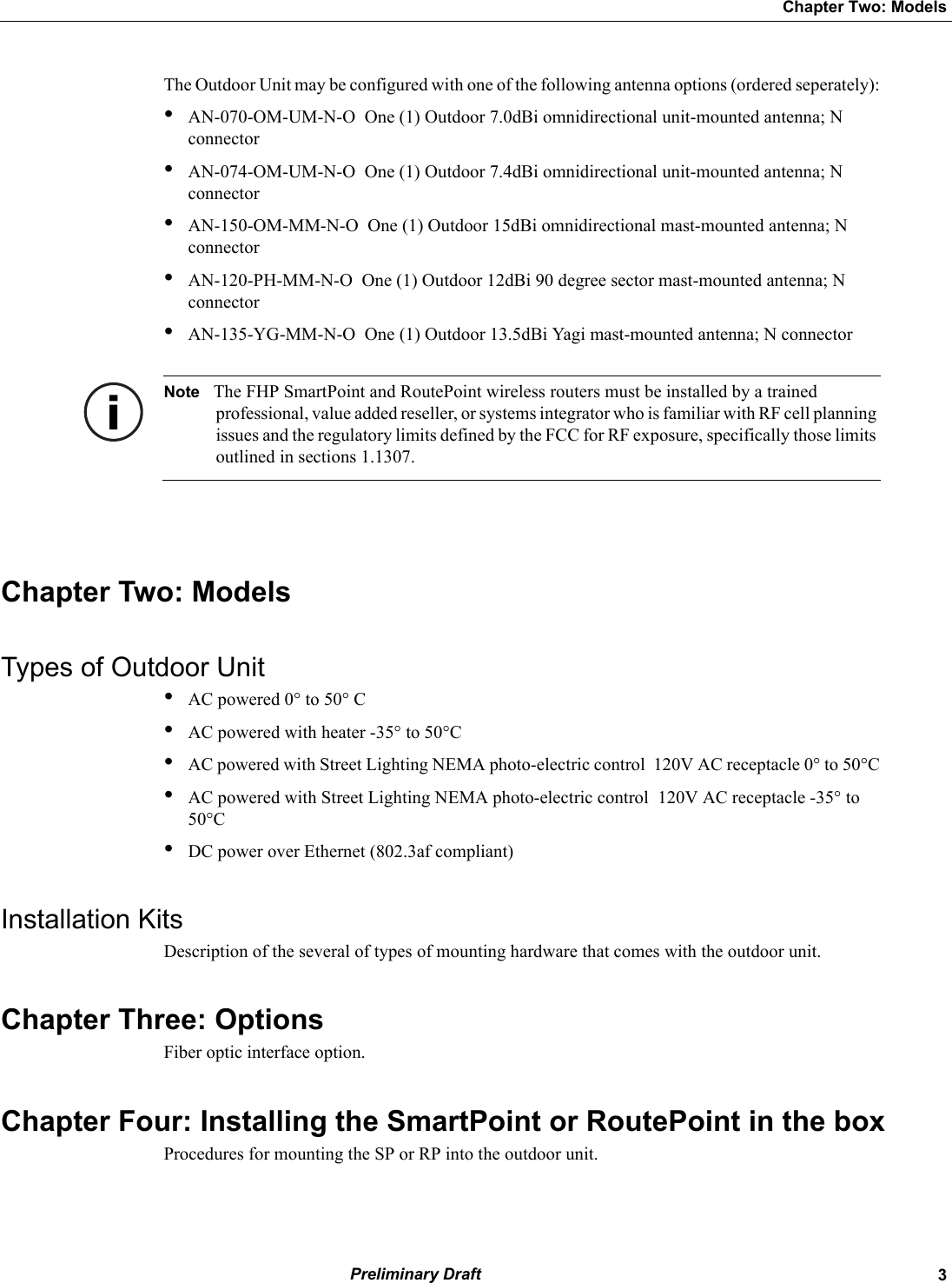   3Chapter Two: Models Preliminary DraftThe Outdoor Unit may be configured with one of the following antenna options (ordered seperately):•AN-070-OM-UM-N-O  One (1) Outdoor 7.0dBi omnidirectional unit-mounted antenna; N connector•AN-074-OM-UM-N-O  One (1) Outdoor 7.4dBi omnidirectional unit-mounted antenna; N connector•AN-150-OM-MM-N-O  One (1) Outdoor 15dBi omnidirectional mast-mounted antenna; N connector•AN-120-PH-MM-N-O  One (1) Outdoor 12dBi 90 degree sector mast-mounted antenna; N connector•AN-135-YG-MM-N-O  One (1) Outdoor 13.5dBi Yagi mast-mounted antenna; N connector Note The FHP SmartPoint and RoutePoint wireless routers must be installed by a trained professional, value added reseller, or systems integrator who is familiar with RF cell planning issues and the regulatory limits defined by the FCC for RF exposure, specifically those limits outlined in sections 1.1307.Chapter Two: ModelsTypes of Outdoor Unit•AC powered 0° to 50° C•AC powered with heater -35° to 50°C•AC powered with Street Lighting NEMA photo-electric control  120V AC receptacle 0° to 50°C•AC powered with Street Lighting NEMA photo-electric control  120V AC receptacle -35° to 50°C•DC power over Ethernet (802.3af compliant)Installation KitsDescription of the several of types of mounting hardware that comes with the outdoor unit.Chapter Three: OptionsFiber optic interface option.Chapter Four: Installing the SmartPoint or RoutePoint in the boxProcedures for mounting the SP or RP into the outdoor unit.