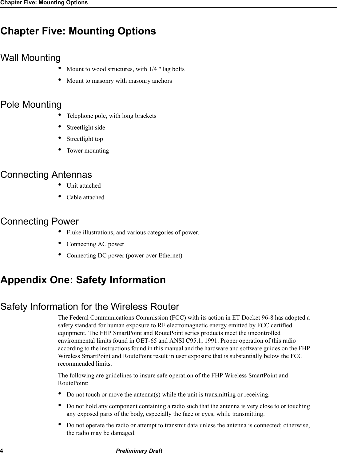 4 Preliminary DraftChapter Five: Mounting OptionsChapter Five: Mounting OptionsWall Mounting•Mount to wood structures, with 1/4 &quot; lag bolts•Mount to masonry with masonry anchorsPole Mounting•Telephone pole, with long brackets•Streetlight side•Streetlight top•Tower mountingConnecting Antennas•Unit attached•Cable attachedConnecting Power•Fluke illustrations, and various categories of power.•Connecting AC power•Connecting DC power (power over Ethernet)Appendix One: Safety InformationSafety Information for the Wireless RouterThe Federal Communications Commission (FCC) with its action in ET Docket 96-8 has adopted a safety standard for human exposure to RF electromagnetic energy emitted by FCC certified equipment. The FHP SmartPoint and RoutePoint series products meet the uncontrolled environmental limits found in OET-65 and ANSI C95.1, 1991. Proper operation of this radio according to the instructions found in this manual and the hardware and software guides on the FHP Wireless SmartPoint and RoutePoint result in user exposure that is substantially below the FCC recommended limits.The following are guidelines to insure safe operation of the FHP Wireless SmartPoint and RoutePoint:•Do not touch or move the antenna(s) while the unit is transmitting or receiving.•Do not hold any component containing a radio such that the antenna is very close to or touching any exposed parts of the body, especially the face or eyes, while transmitting. •Do not operate the radio or attempt to transmit data unless the antenna is connected; otherwise, the radio may be damaged.