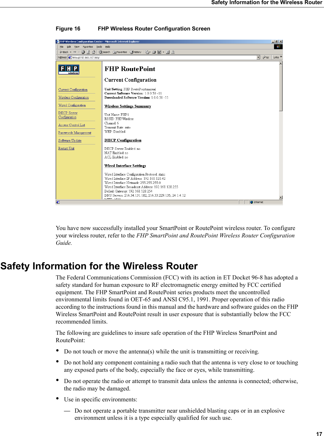 17Safety Information for the Wireless RouterFigure 16 FHP Wireless Router Configuration ScreenYou have now successfully installed your SmartPoint or RoutePoint wireless router. To configure your wireless router, refer to the FHP SmartPoint and RoutePoint Wireless Router Configuration Guide.Safety Information for the Wireless RouterThe Federal Communications Commission (FCC) with its action in ET Docket 96-8 has adopted a safety standard for human exposure to RF electromagnetic energy emitted by FCC certified equipment. The FHP SmartPoint and RoutePoint series products meet the uncontrolled environmental limits found in OET-65 and ANSI C95.1, 1991. Proper operation of this radio according to the instructions found in this manual and the hardware and software guides on the FHP Wireless SmartPoint and RoutePoint result in user exposure that is substantially below the FCC recommended limits.The following are guidelines to insure safe operation of the FHP Wireless SmartPoint and RoutePoint:•Do not touch or move the antenna(s) while the unit is transmitting or receiving.•Do not hold any component containing a radio such that the antenna is very close to or touching any exposed parts of the body, especially the face or eyes, while transmitting. •Do not operate the radio or attempt to transmit data unless the antenna is connected; otherwise, the radio may be damaged.•Use in specific environments:—Do not operate a portable transmitter near unshielded blasting caps or in an explosive environment unless it is a type especially qualified for such use.