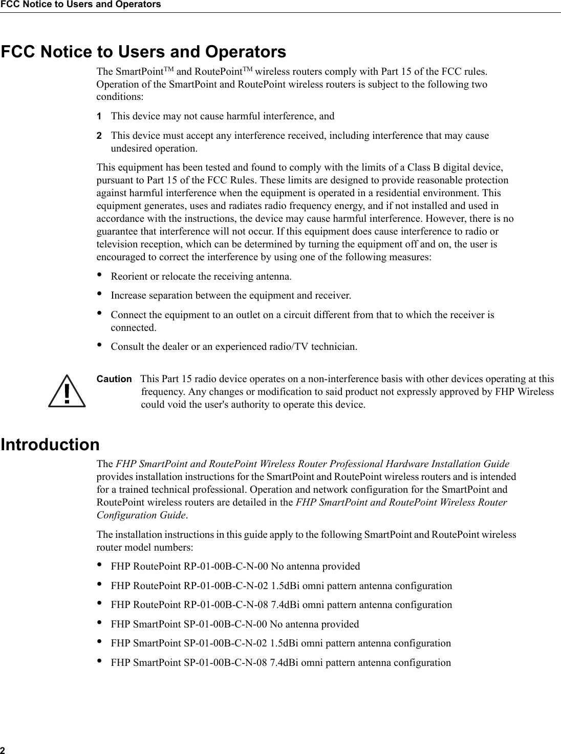 2FCC Notice to Users and OperatorsFCC Notice to Users and OperatorsThe SmartPointTM and RoutePointTM wireless routers comply with Part 15 of the FCC rules. Operation of the SmartPoint and RoutePoint wireless routers is subject to the following two conditions:1This device may not cause harmful interference, and2This device must accept any interference received, including interference that may cause undesired operation.This equipment has been tested and found to comply with the limits of a Class B digital device, pursuant to Part 15 of the FCC Rules. These limits are designed to provide reasonable protection against harmful interference when the equipment is operated in a residential environment. This equipment generates, uses and radiates radio frequency energy, and if not installed and used in accordance with the instructions, the device may cause harmful interference. However, there is no guarantee that interference will not occur. If this equipment does cause interference to radio or television reception, which can be determined by turning the equipment off and on, the user is encouraged to correct the interference by using one of the following measures:•Reorient or relocate the receiving antenna. •Increase separation between the equipment and receiver. •Connect the equipment to an outlet on a circuit different from that to which the receiver is connected. •Consult the dealer or an experienced radio/TV technician.Caution This Part 15 radio device operates on a non-interference basis with other devices operating at this frequency. Any changes or modification to said product not expressly approved by FHP Wireless could void the user's authority to operate this device.IntroductionThe FHP SmartPoint and RoutePoint Wireless Router Professional Hardware Installation Guide provides installation instructions for the SmartPoint and RoutePoint wireless routers and is intended for a trained technical professional. Operation and network configuration for the SmartPoint and RoutePoint wireless routers are detailed in the FHP SmartPoint and RoutePoint Wireless Router Configuration Guide. The installation instructions in this guide apply to the following SmartPoint and RoutePoint wireless router model numbers:•FHP RoutePoint RP-01-00B-C-N-00 No antenna provided•FHP RoutePoint RP-01-00B-C-N-02 1.5dBi omni pattern antenna configuration •FHP RoutePoint RP-01-00B-C-N-08 7.4dBi omni pattern antenna configuration•FHP SmartPoint SP-01-00B-C-N-00 No antenna provided•FHP SmartPoint SP-01-00B-C-N-02 1.5dBi omni pattern antenna configuration •FHP SmartPoint SP-01-00B-C-N-08 7.4dBi omni pattern antenna configuration