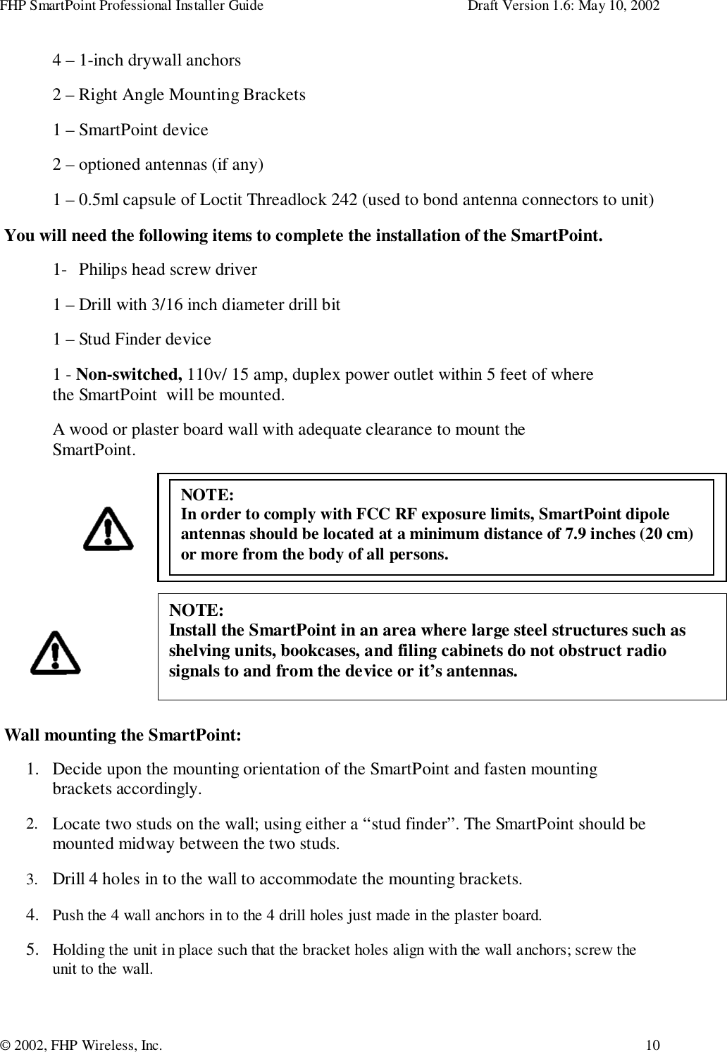 FHP SmartPoint Professional Installer Guide Draft Version 1.6: May 10, 2002© 2002, FHP Wireless, Inc. 104 – 1-inch drywall anchors2 – Right Angle Mounting Brackets1 – SmartPoint device2 – optioned antennas (if any)1 – 0.5ml capsule of Loctit Threadlock 242 (used to bond antenna connectors to unit) You will need the following items to complete the installation of the SmartPoint.1- Philips head screw driver1 – Drill with 3/16 inch diameter drill bit1 – Stud Finder device1 - Non-switched, 110v/ 15 amp, duplex power outlet within 5 feet of wherethe SmartPoint  will be mounted.A wood or plaster board wall with adequate clearance to mount theSmartPoint. Wall mounting the SmartPoint:1. Decide upon the mounting orientation of the SmartPoint and fasten mountingbrackets accordingly.2. Locate two studs on the wall; using either a “stud finder”. The SmartPoint should bemounted midway between the two studs.3. Drill 4 holes in to the wall to accommodate the mounting brackets.4. Push the 4 wall anchors in to the 4 drill holes just made in the plaster board.5. Holding the unit in place such that the bracket holes align with the wall anchors; screw theunit to the wall. NOTE:  In order to comply with FCC RF exposure limits, SmartPoint dipole antennas should be located at a minimum distance of 7.9 inches (20 cm) or more from the body of all persons. NOTE:Install the SmartPoint in an area where large steel structures such asshelving units, bookcases, and filing cabinets do not obstruct radiosignals to and from the device or it’s antennas.