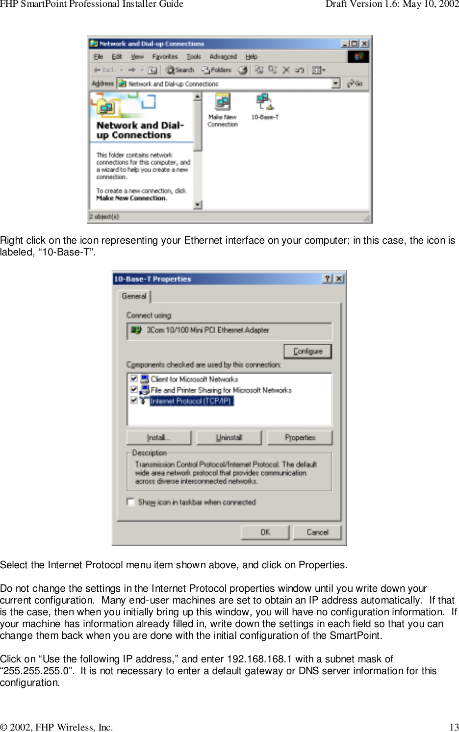 FHP SmartPoint Professional Installer Guide Draft Version 1.6: May 10, 2002© 2002, FHP Wireless, Inc. 13Right click on the icon representing your Ethernet interface on your computer; in this case, the icon islabeled, “10-Base-T”.Select the Internet Protocol menu item shown above, and click on Properties.Do not change the settings in the Internet Protocol properties window until you write down yourcurrent configuration.  Many end-user machines are set to obtain an IP address automatically.  If thatis the case, then when you initially bring up this window, you will have no configuration information.  Ifyour machine has information already filled in, write down the settings in each field so that you canchange them back when you are done with the initial configuration of the SmartPoint.Click on “Use the following IP address,” and enter 192.168.168.1 with a subnet mask of“255.255.255.0”.  It is not necessary to enter a default gateway or DNS server information for thisconfiguration.