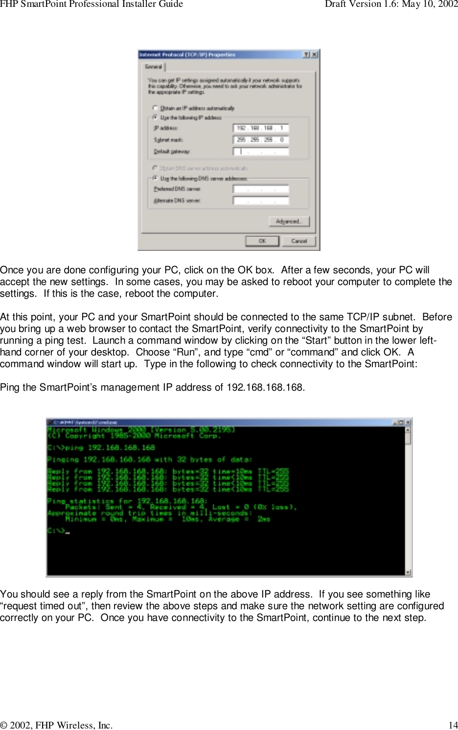 FHP SmartPoint Professional Installer Guide Draft Version 1.6: May 10, 2002© 2002, FHP Wireless, Inc. 14Once you are done configuring your PC, click on the OK box.  After a few seconds, your PC willaccept the new settings.  In some cases, you may be asked to reboot your computer to complete thesettings.  If this is the case, reboot the computer.At this point, your PC and your SmartPoint should be connected to the same TCP/IP subnet.  Beforeyou bring up a web browser to contact the SmartPoint, verify connectivity to the SmartPoint byrunning a ping test.  Launch a command window by clicking on the “Start” button in the lower left-hand corner of your desktop.  Choose “Run”, and type “cmd” or “command” and click OK.  Acommand window will start up.  Type in the following to check connectivity to the SmartPoint:Ping the SmartPoint’s management IP address of 192.168.168.168.You should see a reply from the SmartPoint on the above IP address.  If you see something like“request timed out”, then review the above steps and make sure the network setting are configuredcorrectly on your PC.  Once you have connectivity to the SmartPoint, continue to the next step.