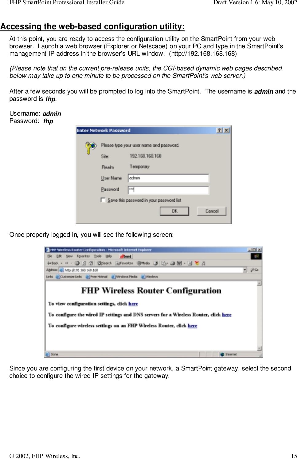FHP SmartPoint Professional Installer Guide Draft Version 1.6: May 10, 2002© 2002, FHP Wireless, Inc. 15Accessing the web-based configuration utility:At this point, you are ready to access the configuration utility on the SmartPoint from your webbrowser.  Launch a web browser (Explorer or Netscape) on your PC and type in the SmartPoint’smanagement IP address in the browser’s URL window.  (http://192.168.168.168)(Please note that on the current pre-release units, the CGI-based dynamic web pages describedbelow may take up to one minute to be processed on the SmartPoint’s web server.)After a few seconds you will be prompted to log into the SmartPoint.  The username is admin and thepassword is fhp.Username: adminPassword:  fhpOnce properly logged in, you will see the following screen:Since you are configuring the first device on your network, a SmartPoint gateway, select the secondchoice to configure the wired IP settings for the gateway.