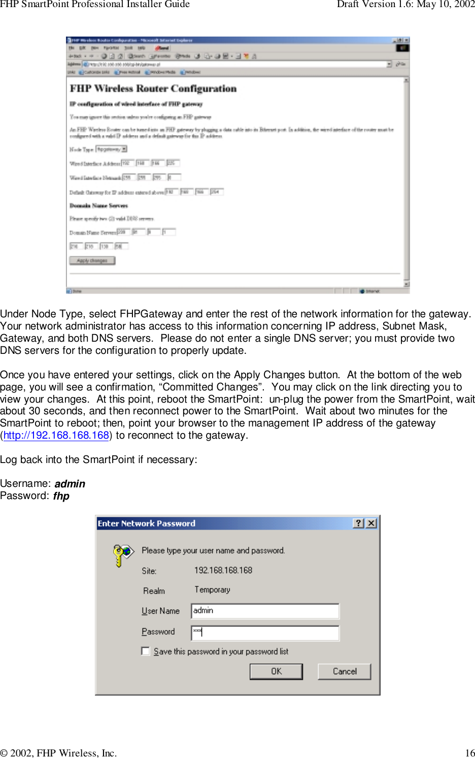 FHP SmartPoint Professional Installer Guide Draft Version 1.6: May 10, 2002© 2002, FHP Wireless, Inc. 16Under Node Type, select FHPGateway and enter the rest of the network information for the gateway.Your network administrator has access to this information concerning IP address, Subnet Mask,Gateway, and both DNS servers.  Please do not enter a single DNS server; you must provide twoDNS servers for the configuration to properly update.Once you have entered your settings, click on the Apply Changes button.  At the bottom of the webpage, you will see a confirmation, “Committed Changes”.  You may click on the link directing you toview your changes.  At this point, reboot the SmartPoint:  un-plug the power from the SmartPoint, waitabout 30 seconds, and then reconnect power to the SmartPoint.  Wait about two minutes for theSmartPoint to reboot; then, point your browser to the management IP address of the gateway(http://192.168.168.168) to reconnect to the gateway.Log back into the SmartPoint if necessary:Username: adminPassword: fhp