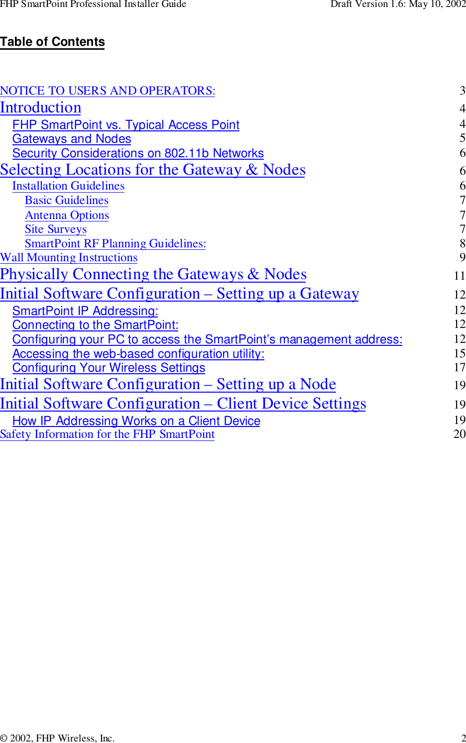 FHP SmartPoint Professional Installer Guide Draft Version 1.6: May 10, 2002© 2002, FHP Wireless, Inc. 2Table of ContentsNOTICE TO USERS AND OPERATORS: 3Introduction 4FHP SmartPoint vs. Typical Access Point 4Gateways and Nodes 5Security Considerations on 802.11b Networks 6Selecting Locations for the Gateway &amp; Nodes 6Installation Guidelines 6Basic Guidelines 7Antenna Options 7Site Surveys 7SmartPoint RF Planning Guidelines: 8Wall Mounting Instructions 9Physically Connecting the Gateways &amp; Nodes 11Initial Software Configuration – Setting up a Gateway 12SmartPoint IP Addressing: 12Connecting to the SmartPoint: 12Configuring your PC to access the SmartPoint’s management address: 12Accessing the web-based configuration utility: 15Configuring Your Wireless Settings 17Initial Software Configuration – Setting up a Node 19Initial Software Configuration – Client Device Settings 19How IP Addressing Works on a Client Device 19Safety Information for the FHP SmartPoint 20