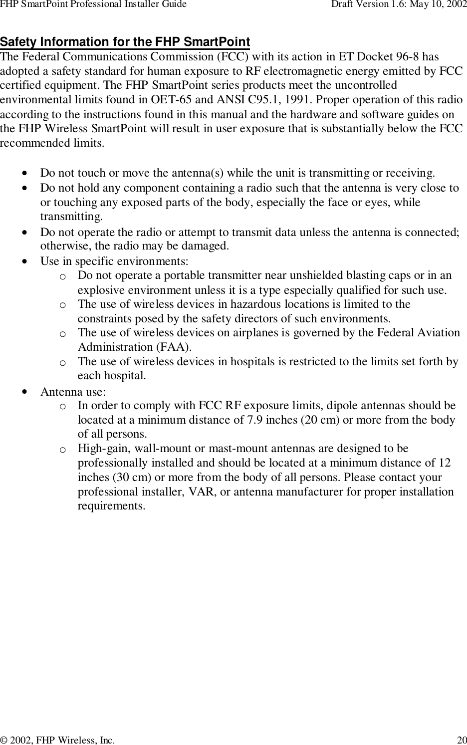 FHP SmartPoint Professional Installer Guide Draft Version 1.6: May 10, 2002© 2002, FHP Wireless, Inc. 20Safety Information for the FHP SmartPointThe Federal Communications Commission (FCC) with its action in ET Docket 96-8 hasadopted a safety standard for human exposure to RF electromagnetic energy emitted by FCCcertified equipment. The FHP SmartPoint series products meet the uncontrolledenvironmental limits found in OET-65 and ANSI C95.1, 1991. Proper operation of this radioaccording to the instructions found in this manual and the hardware and software guides onthe FHP Wireless SmartPoint will result in user exposure that is substantially below the FCCrecommended limits.• Do not touch or move the antenna(s) while the unit is transmitting or receiving.• Do not hold any component containing a radio such that the antenna is very close toor touching any exposed parts of the body, especially the face or eyes, whiletransmitting.• Do not operate the radio or attempt to transmit data unless the antenna is connected;otherwise, the radio may be damaged.• Use in specific environments:o Do not operate a portable transmitter near unshielded blasting caps or in anexplosive environment unless it is a type especially qualified for such use.o The use of wireless devices in hazardous locations is limited to theconstraints posed by the safety directors of such environments.o The use of wireless devices on airplanes is governed by the Federal AviationAdministration (FAA).o The use of wireless devices in hospitals is restricted to the limits set forth byeach hospital.• Antenna use:o In order to comply with FCC RF exposure limits, dipole antennas should belocated at a minimum distance of 7.9 inches (20 cm) or more from the bodyof all persons.o High-gain, wall-mount or mast-mount antennas are designed to beprofessionally installed and should be located at a minimum distance of 12inches (30 cm) or more from the body of all persons. Please contact yourprofessional installer, VAR, or antenna manufacturer for proper installationrequirements.