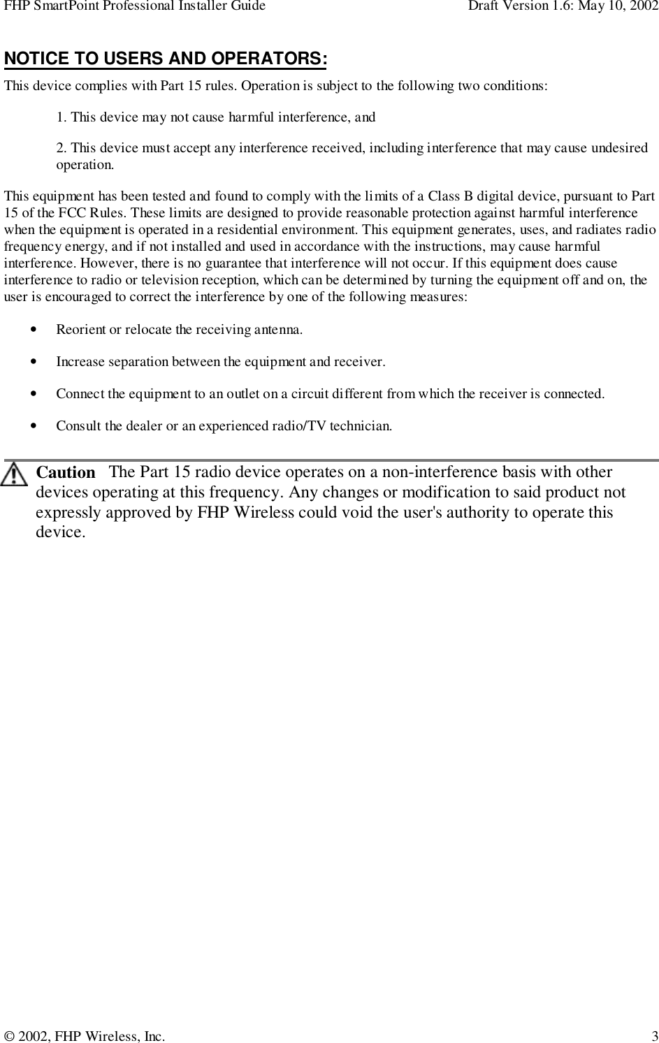 FHP SmartPoint Professional Installer Guide Draft Version 1.6: May 10, 2002© 2002, FHP Wireless, Inc. 3NOTICE TO USERS AND OPERATORS:This device complies with Part 15 rules. Operation is subject to the following two conditions:1. This device may not cause harmful interference, and2. This device must accept any interference received, including interference that may cause undesiredoperation.This equipment has been tested and found to comply with the limits of a Class B digital device, pursuant to Part15 of the FCC Rules. These limits are designed to provide reasonable protection against harmful interferencewhen the equipment is operated in a residential environment. This equipment generates, uses, and radiates radiofrequency energy, and if not installed and used in accordance with the instructions, may cause harmfulinterference. However, there is no guarantee that interference will not occur. If this equipment does causeinterference to radio or television reception, which can be determined by turning the equipment off and on, theuser is encouraged to correct the interference by one of the following measures:• Reorient or relocate the receiving antenna.• Increase separation between the equipment and receiver.• Connect the equipment to an outlet on a circuit different from which the receiver is connected.• Consult the dealer or an experienced radio/TV technician.Caution   The Part 15 radio device operates on a non-interference basis with otherdevices operating at this frequency. Any changes or modification to said product notexpressly approved by FHP Wireless could void the user&apos;s authority to operate thisdevice.