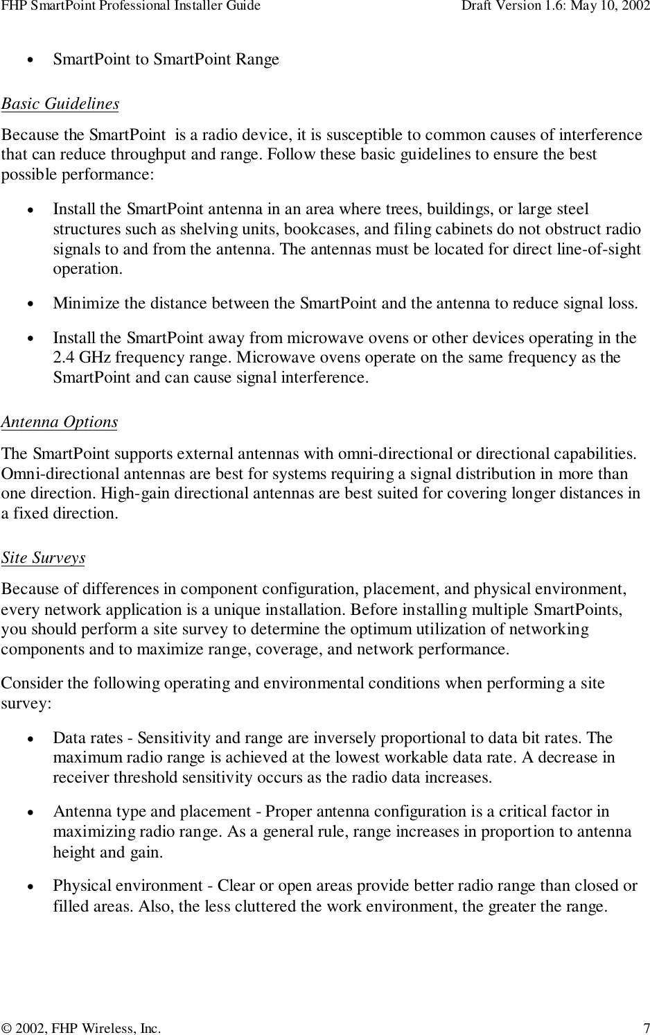 FHP SmartPoint Professional Installer Guide Draft Version 1.6: May 10, 2002© 2002, FHP Wireless, Inc. 7• SmartPoint to SmartPoint RangeBasic GuidelinesBecause the SmartPoint  is a radio device, it is susceptible to common causes of interferencethat can reduce throughput and range. Follow these basic guidelines to ensure the bestpossible performance:• Install the SmartPoint antenna in an area where trees, buildings, or large steelstructures such as shelving units, bookcases, and filing cabinets do not obstruct radiosignals to and from the antenna. The antennas must be located for direct line-of-sightoperation.• Minimize the distance between the SmartPoint and the antenna to reduce signal loss.• Install the SmartPoint away from microwave ovens or other devices operating in the2.4 GHz frequency range. Microwave ovens operate on the same frequency as theSmartPoint and can cause signal interference.Antenna OptionsThe SmartPoint supports external antennas with omni-directional or directional capabilities.Omni-directional antennas are best for systems requiring a signal distribution in more thanone direction. High-gain directional antennas are best suited for covering longer distances ina fixed direction.Site SurveysBecause of differences in component configuration, placement, and physical environment,every network application is a unique installation. Before installing multiple SmartPoints,you should perform a site survey to determine the optimum utilization of networkingcomponents and to maximize range, coverage, and network performance.Consider the following operating and environmental conditions when performing a sitesurvey:• Data rates - Sensitivity and range are inversely proportional to data bit rates. Themaximum radio range is achieved at the lowest workable data rate. A decrease inreceiver threshold sensitivity occurs as the radio data increases.• Antenna type and placement - Proper antenna configuration is a critical factor inmaximizing radio range. As a general rule, range increases in proportion to antennaheight and gain.• Physical environment - Clear or open areas provide better radio range than closed orfilled areas. Also, the less cluttered the work environment, the greater the range.