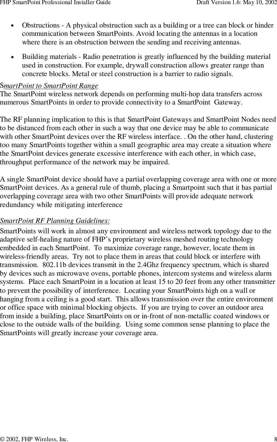FHP SmartPoint Professional Installer Guide Draft Version 1.6: May 10, 2002© 2002, FHP Wireless, Inc. 8• Obstructions - A physical obstruction such as a building or a tree can block or hindercommunication between SmartPoints. Avoid locating the antennas in a locationwhere there is an obstruction between the sending and receiving antennas.• Building materials - Radio penetration is greatly influenced by the building materialused in construction. For example, drywall construction allows greater range thanconcrete blocks. Metal or steel construction is a barrier to radio signals.SmartPoint to SmartPoint RangeThe SmartPoint wireless network depends on performing multi-hop data transfers acrossnumerous SmartPoints in order to provide connectivity to a SmartPoint  Gateway.The RF planning implication to this is that SmartPoint Gateways and SmartPoint Nodes needto be distanced from each other in such a way that one device may be able to communicatewith other SmartPoint devices over the RF wireless interface. . On the other hand, clusteringtoo many SmartPoints together within a small geographic area may create a situation wherethe SmartPoint devices generate excessive interference with each other, in which case,throughput performance of the network may be impaired.A single SmartPoint device should have a partial overlapping coverage area with one or moreSmartPoint devices. As a general rule of thumb, placing a Smartpoint such that it has partialoverlapping coverage area with two other SmartPoints will provide adequate networkredundancy while mitigating interferenceSmartPoint RF Planning Guidelines:SmartPoints will work in almost any environment and wireless network topology due to theadaptive self-healing nature of FHP’s proprietary wireless meshed routing technologyembedded in each SmartPoint.  To maximize coverage range, however, locate them inwireless-friendly areas.  Try not to place them in areas that could block or interfere withtransmission.  802.11b devices transmit in the 2.4Ghz frequency spectrum, which is sharedby devices such as microwave ovens, portable phones, intercom systems and wireless alarmsystems.  Place each SmartPoint in a location at least 15 to 20 feet from any other transmitterto prevent the possibility of interference.  Locating your SmartPoints high on a wall orhanging from a ceiling is a good start.  This allows transmission over the entire environmentor office space with minimal blocking objects.  If you are trying to cover an outdoor areafrom inside a building, place SmartPoints on or in-front of non-metallic coated windows orclose to the outside walls of the building.  Using some common sense planning to place theSmartPoints will greatly increase your coverage area.
