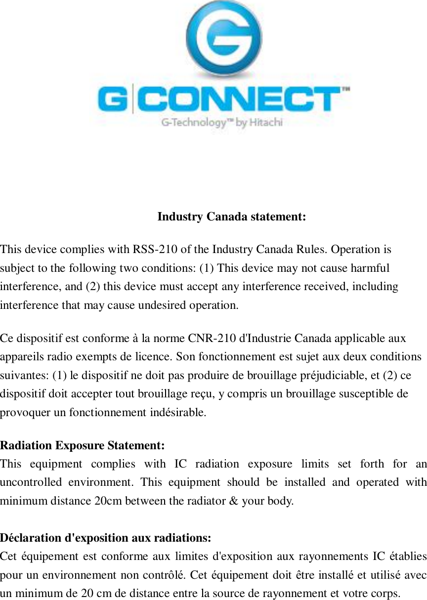         Industry Canada statement: This device complies with RSS-210 of the Industry Canada Rules. Operation is subject to the following two conditions: (1) This device may not cause harmful interference, and (2) this device must accept any interference received, including interference that may cause undesired operation. Ce dispositif est conforme à la norme CNR-210 d&apos;Industrie Canada applicable aux appareils radio exempts de licence. Son fonctionnement est sujet aux deux conditions suivantes: (1) le dispositif ne doit pas produire de brouillage préjudiciable, et (2) ce dispositif doit accepter tout brouillage reçu, y compris un brouillage susceptible de provoquer un fonctionnement indésirable.  Radiation Exposure Statement: This equipment complies with IC radiation exposure limits set forth for an uncontrolled environment. This equipment should be installed and operated with minimum distance 20cm between the radiator &amp; your body.  Déclaration d&apos;exposition aux radiations: Cet équipement est conforme aux limites d&apos;exposition aux rayonnements IC établies pour un environnement non contrôlé. Cet équipement doit être installé et utilisé avec un minimum de 20 cm de distance entre la source de rayonnement et votre corps.   