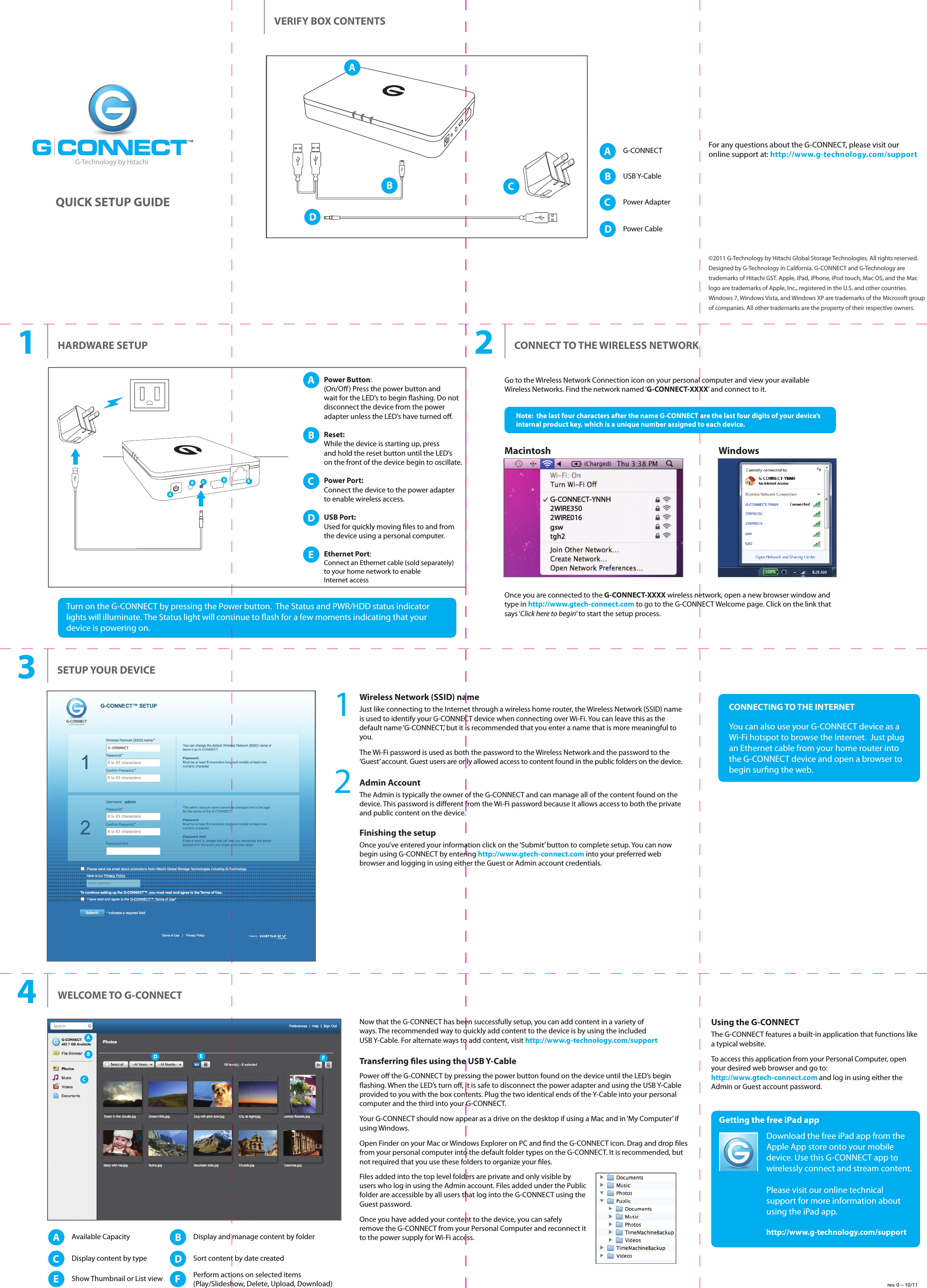 CONNECTING TO THE INTERNETYou can also use your G-CONNECT device as a Wi-Fi hotspot to browse the Internet.  Just plug an Ethernet cable from your home router into the G-CONNECT device and open a browser to begin surng the web. Wireless Network (SSID) nameJust like connecting to the Internet through a wireless home router, the Wireless Network (SSID) name is used to identify your G-CONNECT device when connecting over Wi-Fi. You can leave this as the default name ‘G-CONNECT,’ but it is recommended that you enter a name that is more meaningful to you.The Wi-Fi password is used as both the password to the Wireless Network and the password to the ‘Guest’ account. Guest users are only allowed access to content found in the public folders on the device.Admin AccountThe Admin is typically the owner of the G-CONNECT and can manage all of the content found on the device. This password is dierent from the Wi-Fi password because it allows access to both the private and public content on the device.Finishing the setupOnce you’ve entered your information click on the ‘Submit’ button to complete setup. You can now begin using G-CONNECT by entering http://www.gtech-connect.com into your preferred web browser and logging in using either the Guest or Admin account credentials.Using the G-CONNECTThe G-CONNECT features a built-in application that functions like a typical website.To access this application from your Personal Computer, open your desired web browser and go to:http://www.gtech-connect.com and log in using either the Admin or Guest account password.SETUP YOUR DEVICE3AAvailable CapacityCDisplay content by typeEShow Thumbnail or List viewFPerform actions on selected items(Play/Slideshow, Delete, Upload, Download)DSort content by date createdBDisplay and manage content by folder4WELCOME TO G-CONNECTNow that the G-CONNECT has been successfully setup, you can add content in a variety of ways. The recommended way to quickly add content to the device is by using the included USB Y-Cable. For alternate ways to add content, visit http://www.g-technology.com/support Getting the free iPad appDownload the free iPad app from the Apple App store onto your mobile device. Use this G-CONNECT app to wirelessly connect and stream content.Please visit our online technical support for more information about using the iPad app.http://www.g-technology.com/supportACDEFBOnce you are connected to the G-CONNECT-XXXX wireless network, open a new browser window and type in http://www.gtech-connect.com to go to the G-CONNECT Welcome page. Click on the link that says ‘Click here to begin’ to start the setup process.Go to the Wireless Network Connection icon on your personal computer and view your available Wireless Networks. Find the network named ‘G-CONNECT-XXXX’ and connect to it.  Note:  the last four characters after the name G-CONNECT are the last four digits of your device’s internal product key, which is a unique number assigned to each device.CONNECT TO THE WIRELESS NETWORK2Macintosh WindowsAPower Button: (On/O) Press the power button andwait for the LED’s to begin ashing. Do not disconnect the device from the poweradapter unless the LED’s have turned o.BReset:While the device is starting up, pressand hold the reset button until the LED’son the front of the device begin to oscillate.CPower Port:Connect the device to the power adapterto enable wireless access. DUSB Port:Used for quickly moving les to and fromthe device using a personal computer. EEthernet Port:Connect an Ethernet cable (sold separately)to your home network to enableInternet accessTurn on the G-CONNECT by pressing the Power button.  The Status and PWR/HDD status indicator lights will illuminate. The Status light will continue to ash for a few moments indicating that your device is powering on. 1HARDWARE SETUPG-Technology by HitachiiQUICK SETUP GUIDEVERIFY BOX CONTENTSABCAG-CONNECTBUSB Y-CableCPower AdapterDPower CableFor any questions about the G-CONNECT, please visit ouronline support at: http://www.g-technology.com/supportD©2011 G-Technology by Hitachi Global Storage Technologies. All rights reserved. Designed by G-Technology in California. G-CONNECT and G-Technology are trademarks of Hitachi GST. Apple, iPad, iPhone, iPod touch, Mac OS, and the Mac logo are trademarks of Apple, Inc., registered in the U.S. and other countries. Windows 7, Windows Vista, and Windows XP are trademarks of the Microsoft group of companies. All other trademarks are the property of their respective owners.ABCDETransferring les using the USB Y-CablePower o the G-CONNECT by pressing the power button found on the device until the LED’s begin ashing. When the LED’s turn o, it is safe to disconnect the power adapter and using the USB Y-Cable provided to you with the box contents. Plug the two identical ends of the Y-Cable into your personal computer and the third into your G-CONNECT.Your G-CONNECT should now appear as a drive on the desktop if using a Mac and in ‘My Computer’ if using Windows.Open Finder on your Mac or Windows Explorer on PC and nd the G-CONNECT icon. Drag and drop les from your personal computer into the default folder types on the G-CONNECT. It is recommended, but not required that you use these folders to organize your les.Files added into the top level folders are private and only visible by users who log in using the Admin account. Files added under the Public folder are accessible by all users that log into the G-CONNECT using the Guest password.Once you have added your content to the device, you can safely remove the G-CONNECT from your Personal Computer and reconnect it to the power supply for Wi-Fi access.12rev. 0 -- 10/11