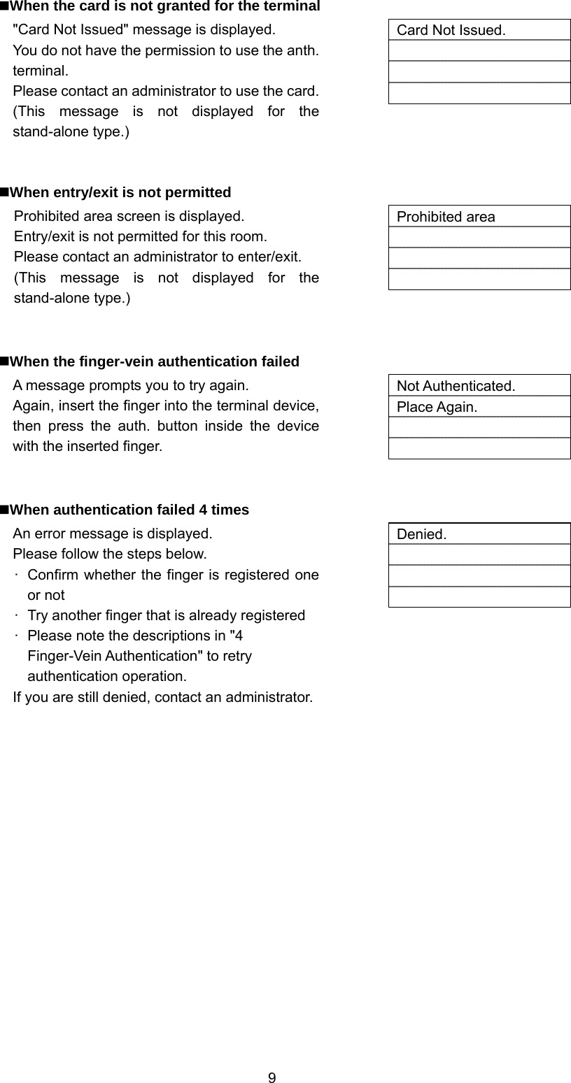  9 When the card is not granted for the terminal &quot;Card Not Issued&quot; message is displayed. You do not have the permission to use the anth. terminal. Please contact an administrator to use the card.(This message is not displayed for the stand-alone type.)   Card Not Issued.      When entry/exit is not permitted Prohibited area screen is displayed. Entry/exit is not permitted for this room. Please contact an administrator to enter/exit. (This message is not displayed for the stand-alone type.)   Prohibited area      When the finger-vein authentication failed A message prompts you to try again. Again, insert the finger into the terminal device, then press the auth. button inside the device with the inserted finger.   Not Authenticated. Place Again.     When authentication failed 4 times An error message is displayed. Please follow the steps below. ·  Confirm whether the finger is registered one or not ·  Try another finger that is already registered ·  Please note the descriptions in &quot;4 Finger-Vein Authentication&quot; to retry authentication operation. If you are still denied, contact an administrator.  Denied.      