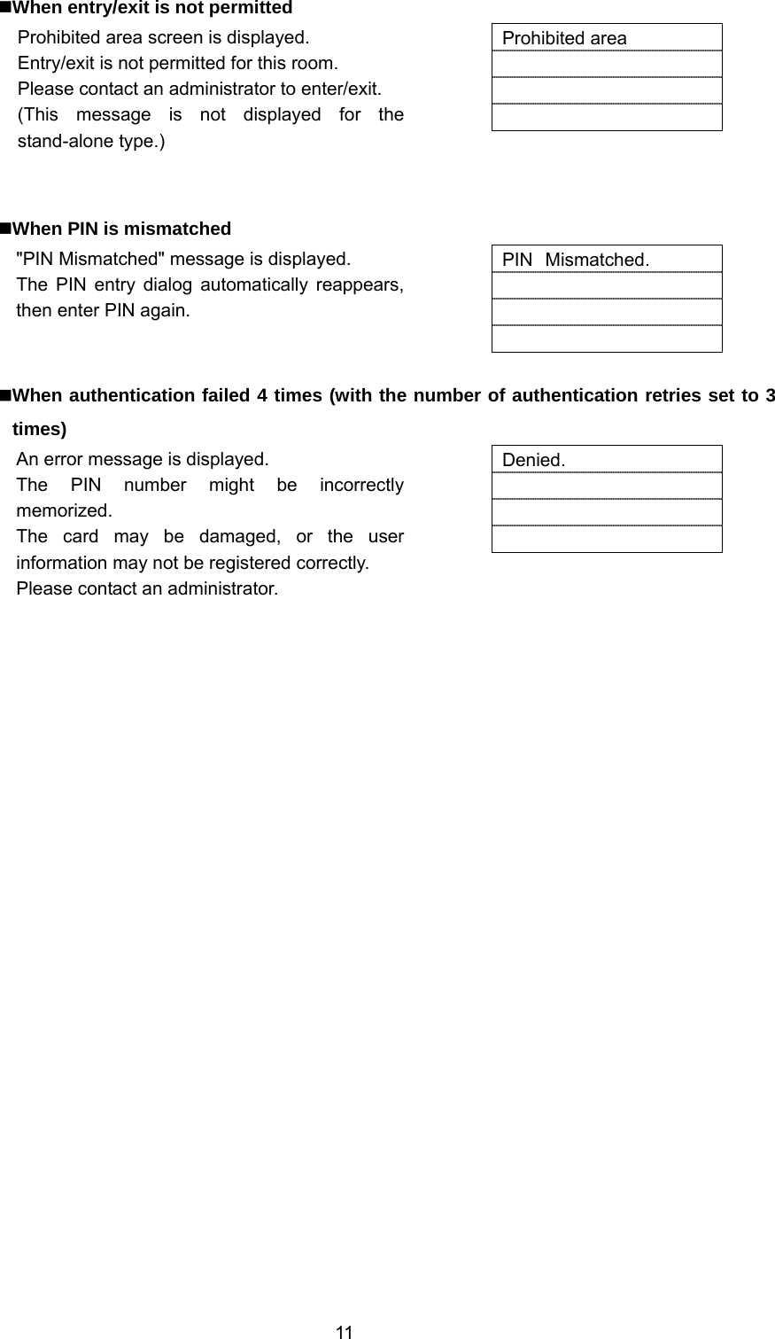  11  When entry/exit is not permitted Prohibited area screen is displayed. Entry/exit is not permitted for this room. Please contact an administrator to enter/exit. (This message is not displayed for the stand-alone type.)   Prohibited area      When PIN is mismatched &quot;PIN Mismatched&quot; message is displayed. The PIN entry dialog automatically reappears, then enter PIN again.   PIN Mismatched.      When authentication failed 4 times (with the number of authentication retries set to 3 times) An error message is displayed. The PIN number might be incorrectly memorized. The card may be damaged, or the user information may not be registered correctly. Please contact an administrator.  Denied.     