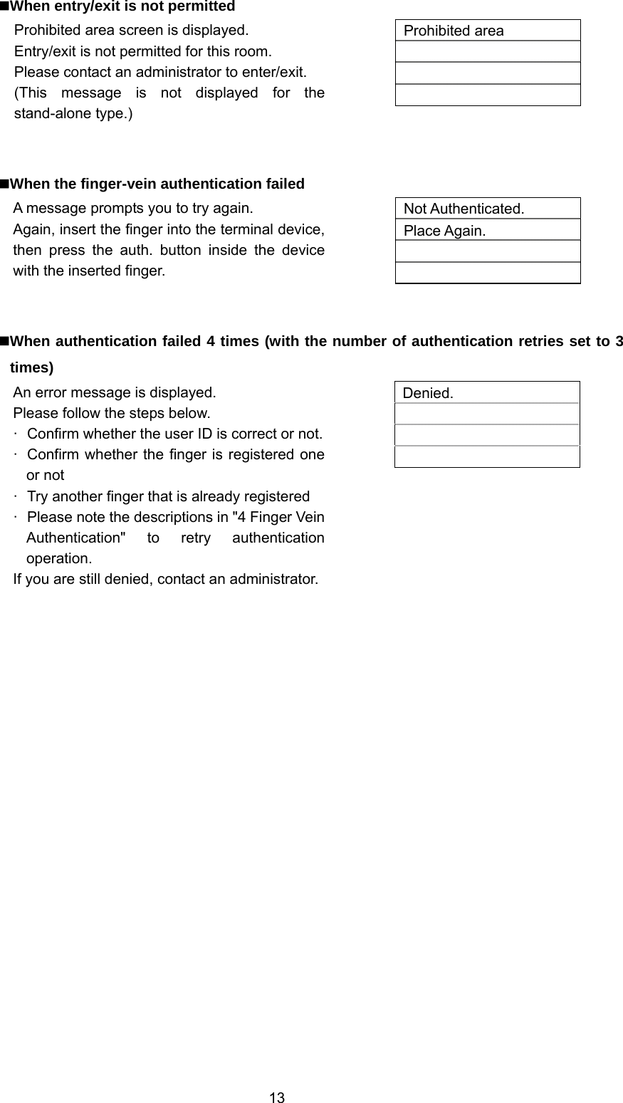  13 When entry/exit is not permitted Prohibited area screen is displayed. Entry/exit is not permitted for this room. Please contact an administrator to enter/exit. (This message is not displayed for the stand-alone type.)   Prohibited area      When the finger-vein authentication failed A message prompts you to try again. Again, insert the finger into the terminal device, then press the auth. button inside the device with the inserted finger.   Not Authenticated. Place Again.     When authentication failed 4 times (with the number of authentication retries set to 3 times) An error message is displayed. Please follow the steps below. ·  Confirm whether the user ID is correct or not.·  Confirm whether the finger is registered one or not ·  Try another finger that is already registered ·  Please note the descriptions in &quot;4 Finger Vein Authentication&quot; to retry authentication operation. If you are still denied, contact an administrator.  Denied.       