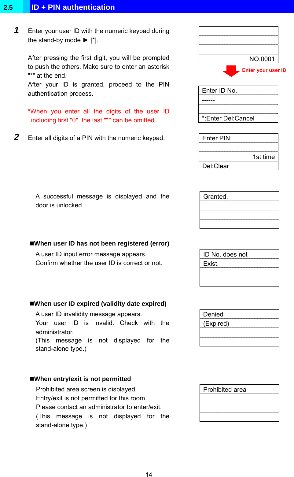  14 2.5  ID + PIN authentication     NO.0001  1  Enter your user ID with the numeric keypad during the stand-by mode ► [*].  After pressing the first digit, you will be prompted to push the others. Make sure to enter an asterisk &quot;*&quot; at the end. After your ID is granted, proceed to the PIN authentication process.  *When you enter all the digits of the user ID including first &quot;0&quot;, the last &quot;*&quot; can be omitted.    Enter ID No. ------ *:Enter Del:Cancel 2  Enter all digits of a PIN with the numeric keypad.    Enter PIN.  1st timeDel:Clear   A successful message is displayed and the door is unlocked.   Granted.      When user ID has not been registered (error) A user ID input error message appears. Confirm whether the user ID is correct or not.   ID No. does not Exist.     When user ID expired (validity date expired) A user ID invalidity message appears. Your user ID is invalid. Check with the administrator. (This message is not displayed for the stand-alone type.)   Denied (Expired)     When entry/exit is not permitted Prohibited area screen is displayed. Entry/exit is not permitted for this room. Please contact an administrator to enter/exit. (This message is not displayed for the stand-alone type.)   Prohibited area       Enter your user ID 