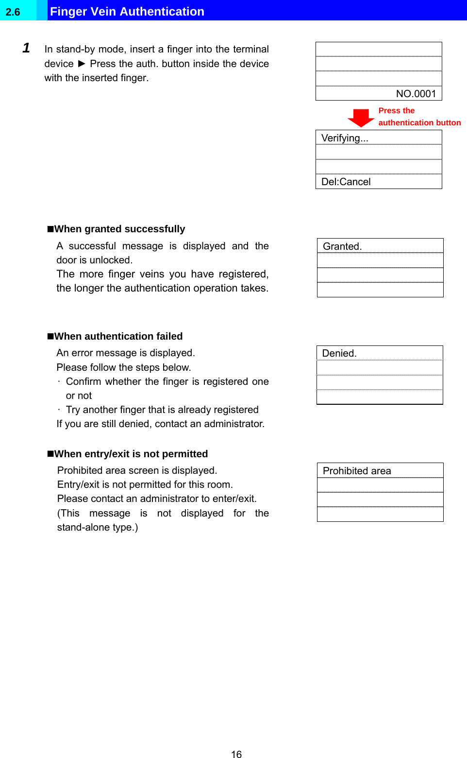  16 2.6  Finger Vein Authentication     NO.0001  1  In stand-by mode, insert a finger into the terminal device ► Press the auth. button inside the device with the inserted finger.    Verifying...   Del:Cancel   When granted successfully A successful message is displayed and the door is unlocked. The more finger veins you have registered, the longer the authentication operation takes.  Granted.      When authentication failed An error message is displayed. Please follow the steps below. ·  Confirm whether the finger is registered one or not ·  Try another finger that is already registered If you are still denied, contact an administrator.  Denied.      When entry/exit is not permitted Prohibited area screen is displayed. Entry/exit is not permitted for this room. Please contact an administrator to enter/exit. (This message is not displayed for the stand-alone type.)  Prohibited area      Press the authentication button 