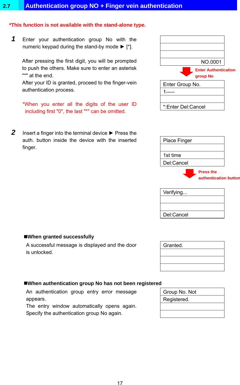  17 2.7  Authentication group NO + Finger vein authentication  *This function is not available with the stand-alone type.     NO.0001  1  Enter your authentication group No with the numeric keypad during the stand-by mode ► [*].  After pressing the first digit, you will be prompted to push the others. Make sure to enter an asterisk &quot;*&quot; at the end. After your ID is granted, proceed to the finger-vein authentication process.  *When you enter all the digits of the user ID including first &quot;0&quot;, the last &quot;*&quot; can be omitted.     Enter Group No. 1----- *:Enter Del:Cancel   Place Finger  1st time Del:Cancel   2  Insert a finger into the terminal device ► Press the auth. button inside the device with the inserted finger.    Verifying...   Del:Cancel   When granted successfully A successful message is displayed and the door is unlocked.   Granted.      When authentication group No has not been registered An authentication group entry error message appears. The entry window automatically opens again. Specify the authentication group No again.   Group No. Not Registered.     Enter Authentication group No Press the authentication button 