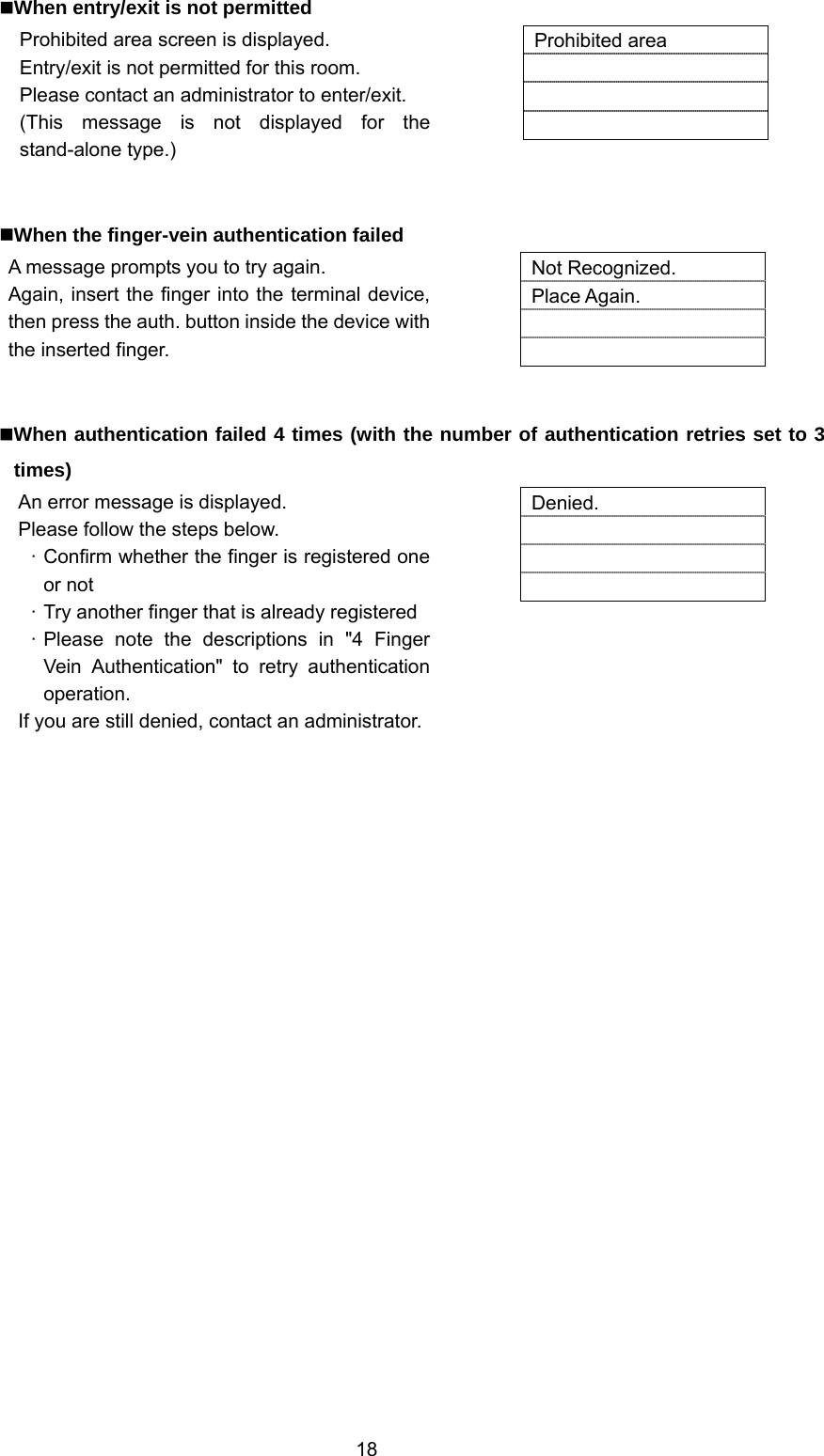  18 When entry/exit is not permitted Prohibited area screen is displayed. Entry/exit is not permitted for this room. Please contact an administrator to enter/exit. (This message is not displayed for the stand-alone type.)   Prohibited area      When the finger-vein authentication failed A message prompts you to try again. Again, insert the finger into the terminal device, then press the auth. button inside the device with the inserted finger.   Not Recognized. Place Again.     When authentication failed 4 times (with the number of authentication retries set to 3 times) An error message is displayed. Please follow the steps below. · Confirm whether the finger is registered one or not · Try another finger that is already registered · Please note the descriptions in &quot;4 Finger Vein Authentication&quot; to retry authentication operation. If you are still denied, contact an administrator.  Denied.      