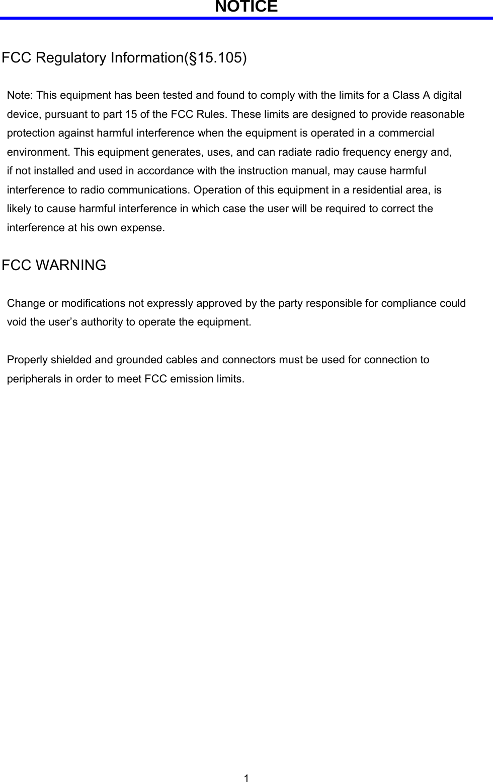  1 NOTICE  FCC Regulatory Information(§15.105)    Note: This equipment has been tested and found to comply with the limits for a Class A digital   device, pursuant to part 15 of the FCC Rules. These limits are designed to provide reasonable   protection against harmful interference when the equipment is operated in a commercial   environment. This equipment generates, uses, and can radiate radio frequency energy and,     if not installed and used in accordance with the instruction manual, may cause harmful   interference to radio communications. Operation of this equipment in a residential area, is   likely to cause harmful interference in which case the user will be required to correct the   interference at his own expense.  FCC WARNING    Change or modifications not expressly approved by the party responsible for compliance could   void the user’s authority to operate the equipment.    Properly shielded and grounded cables and connectors must be used for connection to   peripherals in order to meet FCC emission limits.  