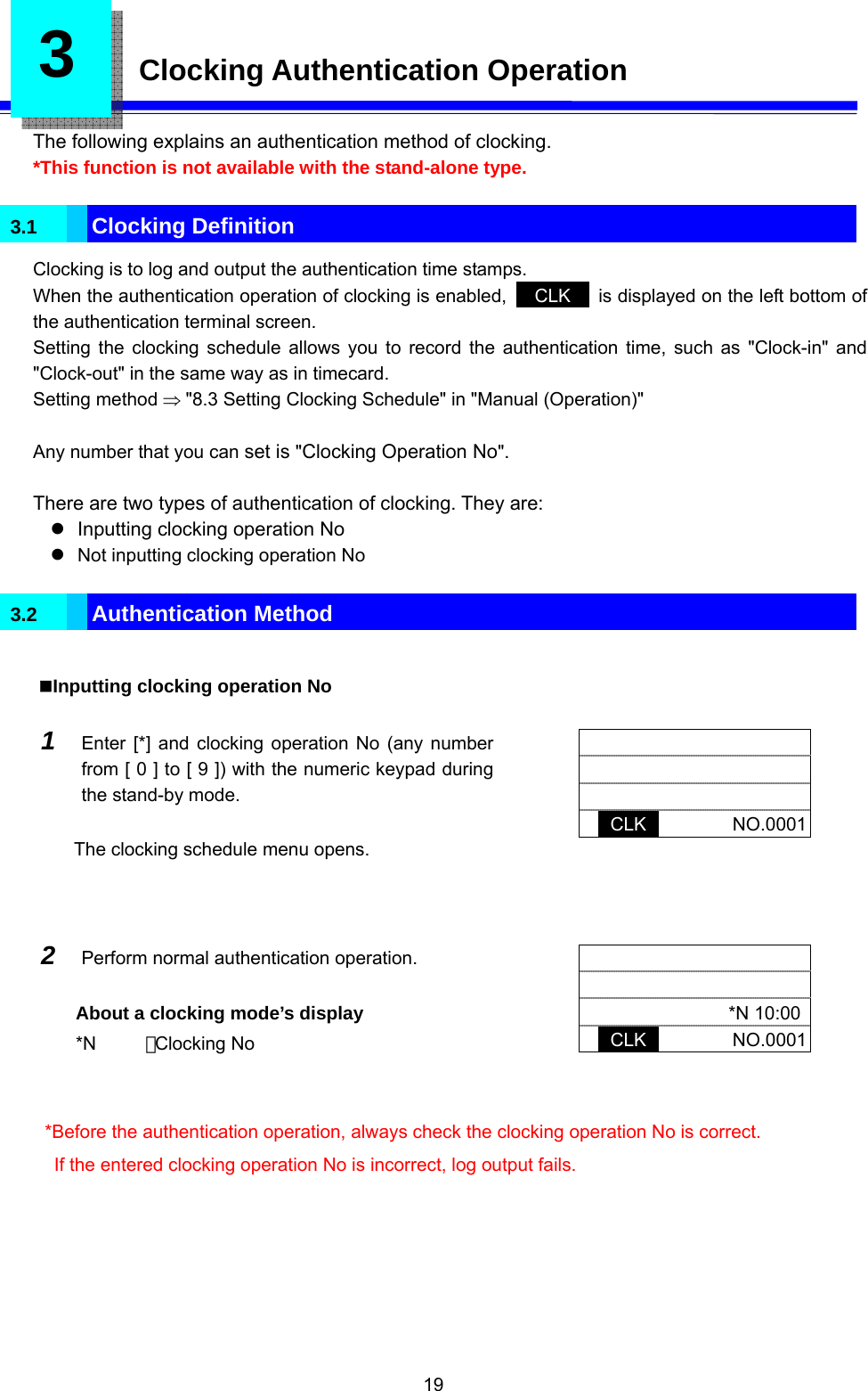  19 3    Clocking Authentication Operation  The following explains an authentication method of clocking. *This function is not available with the stand-alone type.  3.1  Clocking Definition Clocking is to log and output the authentication time stamps. When the authentication operation of clocking is enabled,   CLK   is displayed on the left bottom of the authentication terminal screen. Setting the clocking schedule allows you to record the authentication time, such as &quot;Clock-in&quot; and &quot;Clock-out&quot; in the same way as in timecard. Setting method ⇒ &quot;8.3 Setting Clocking Schedule&quot; in &quot;Manual (Operation)&quot;    Any number that you can set is &quot;Clocking Operation No&quot;.  There are two types of authentication of clocking. They are: z  Inputting clocking operation No z Not inputting clocking operation No  3.2  Authentication Method  Inputting clocking operation No  1  Enter [*] and clocking operation No (any number from [ 0 ] to [ 9 ]) with the numeric keypad during the stand-by mode.  The clocking schedule menu opens.        CLK       NO.0001  2  Perform normal authentication operation.  About a clocking mode’s display *N    ：Clocking No        *N 10:00 CLK       NO.0001  *Before the authentication operation, always check the clocking operation No is correct. If the entered clocking operation No is incorrect, log output fails.  