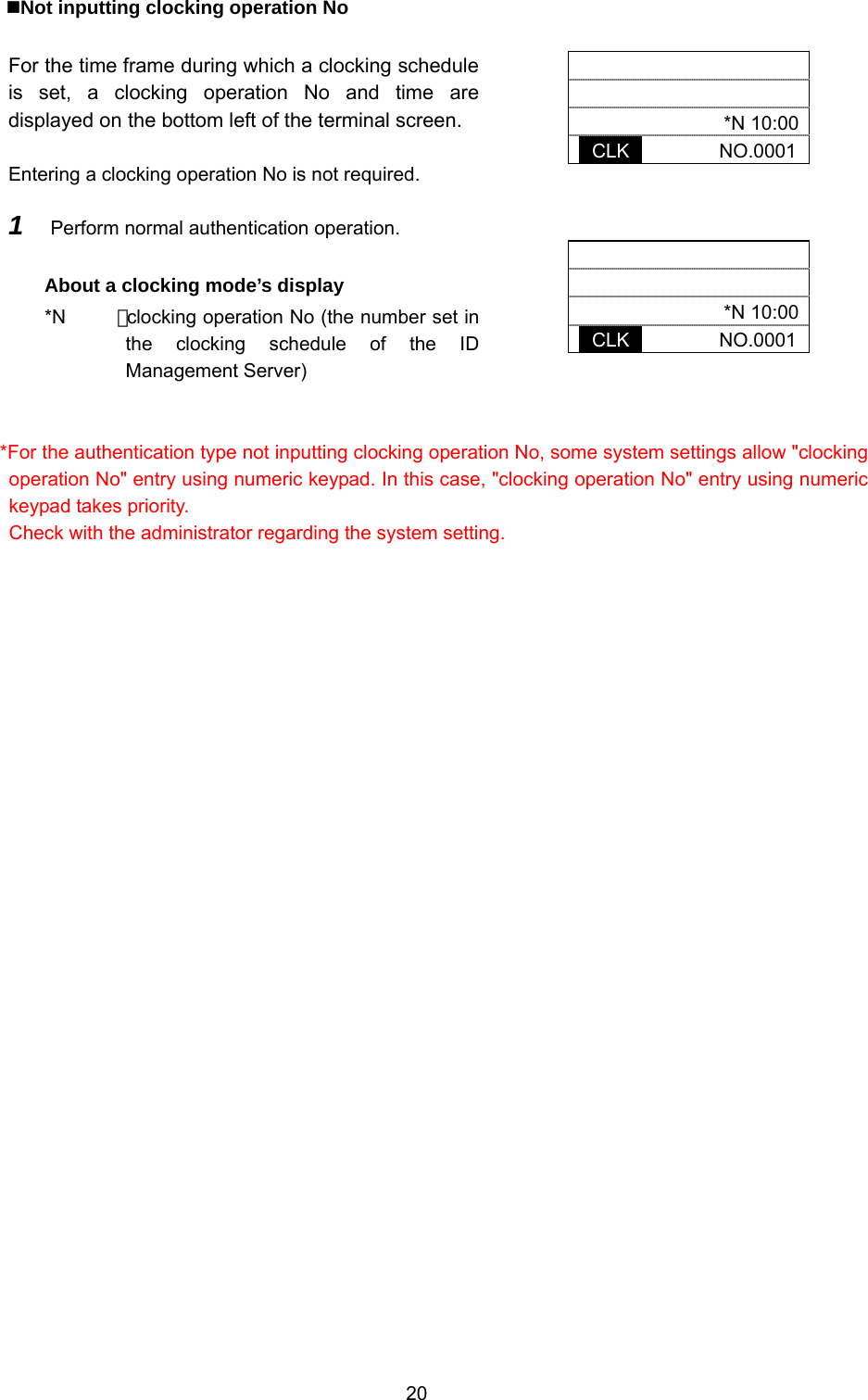  20  Not inputting clocking operation No  For the time frame during which a clocking schedule is set, a clocking operation No and time are displayed on the bottom left of the terminal screen.  Entering a clocking operation No is not required.      *N 10:00 CLK       NO.0001    *N 10:00 CLK       NO.0001 1  Perform normal authentication operation.  About a clocking mode’s display *N    ：clocking operation No (the number set in the clocking schedule of the ID Management Server)     *For the authentication type not inputting clocking operation No, some system settings allow &quot;clocking operation No&quot; entry using numeric keypad. In this case, &quot;clocking operation No&quot; entry using numeric keypad takes priority. Check with the administrator regarding the system setting. 