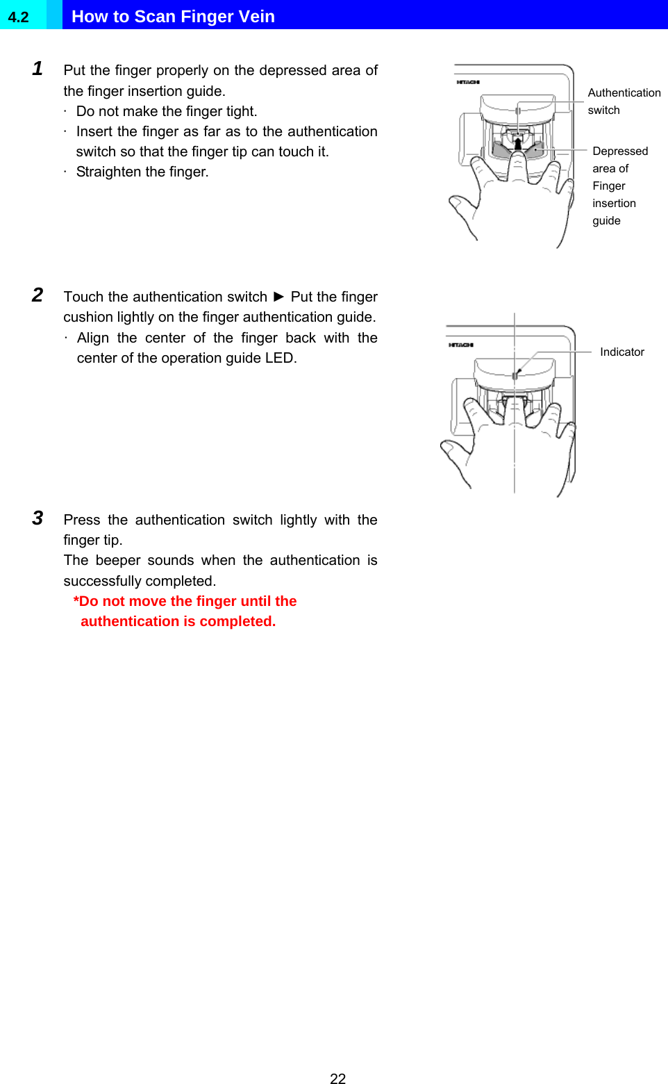  22 4.2   How to Scan Finger Vein  1  Put the finger properly on the depressed area of the finger insertion guide. ·  Do not make the finger tight. ·  Insert the finger as far as to the authentication switch so that the finger tip can touch it. ·  Straighten the finger.               2  Touch the authentication switch ► Put the finger cushion lightly on the finger authentication guide.· Align the center of the finger back with the center of the operation guide LED.              3  Press the authentication switch lightly with the finger tip. The beeper sounds when the authentication is successfully completed. *Do not move the finger until the authentication is completed.          Authentication switch Depressed area of Finger insertion guide Indicator 