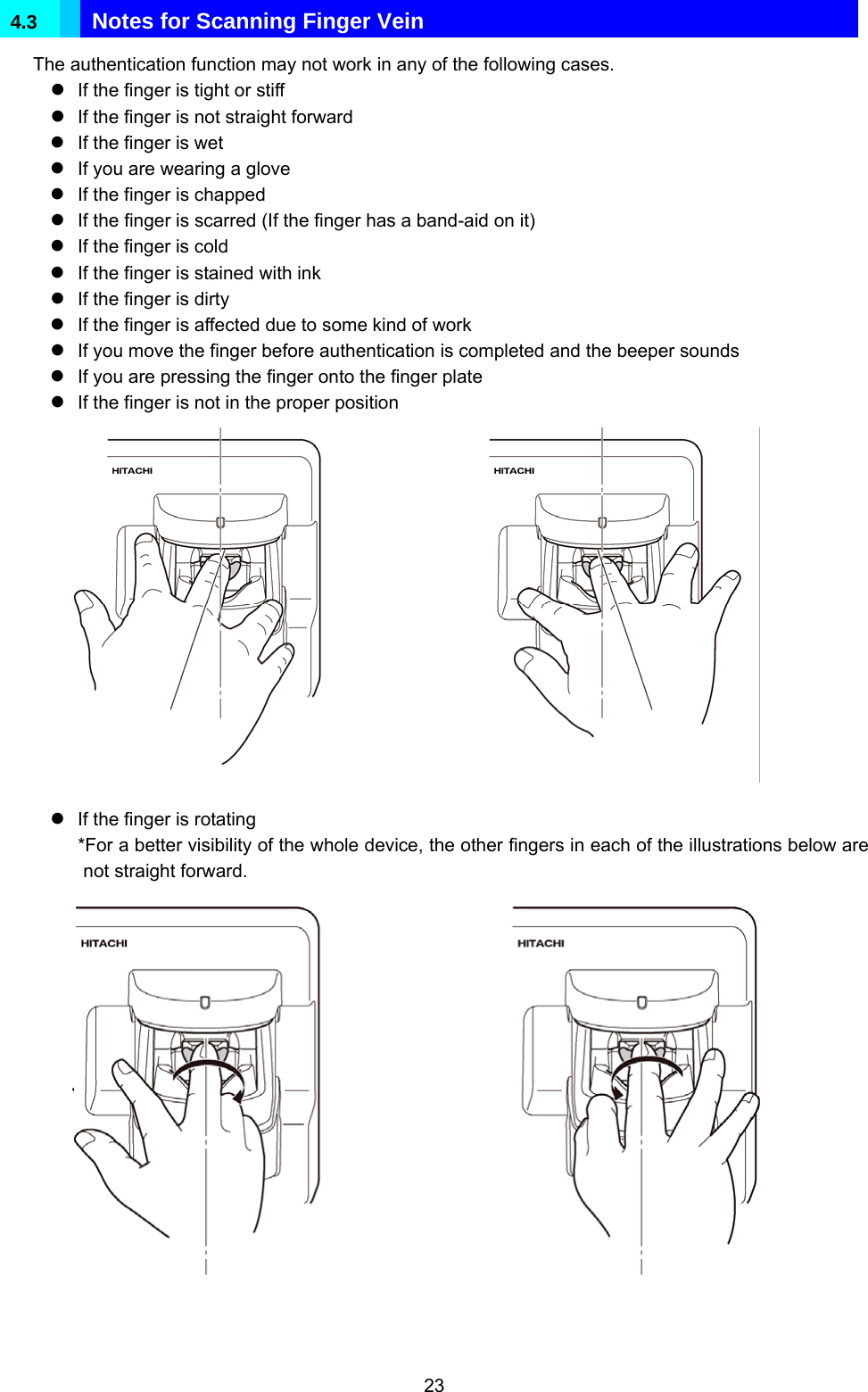  23 4.3   Notes for Scanning Finger Vein The authentication function may not work in any of the following cases. z If the finger is tight or stiff z If the finger is not straight forward z If the finger is wet z If you are wearing a glove z If the finger is chapped z If the finger is scarred (If the finger has a band-aid on it) z If the finger is cold z If the finger is stained with ink z If the finger is dirty z If the finger is affected due to some kind of work z If you move the finger before authentication is completed and the beeper sounds z If you are pressing the finger onto the finger plate z If the finger is not in the proper position                z If the finger is rotating *For a better visibility of the whole device, the other fingers in each of the illustrations below are not straight forward.                 中心軸Dummy イラストまたは写真予定