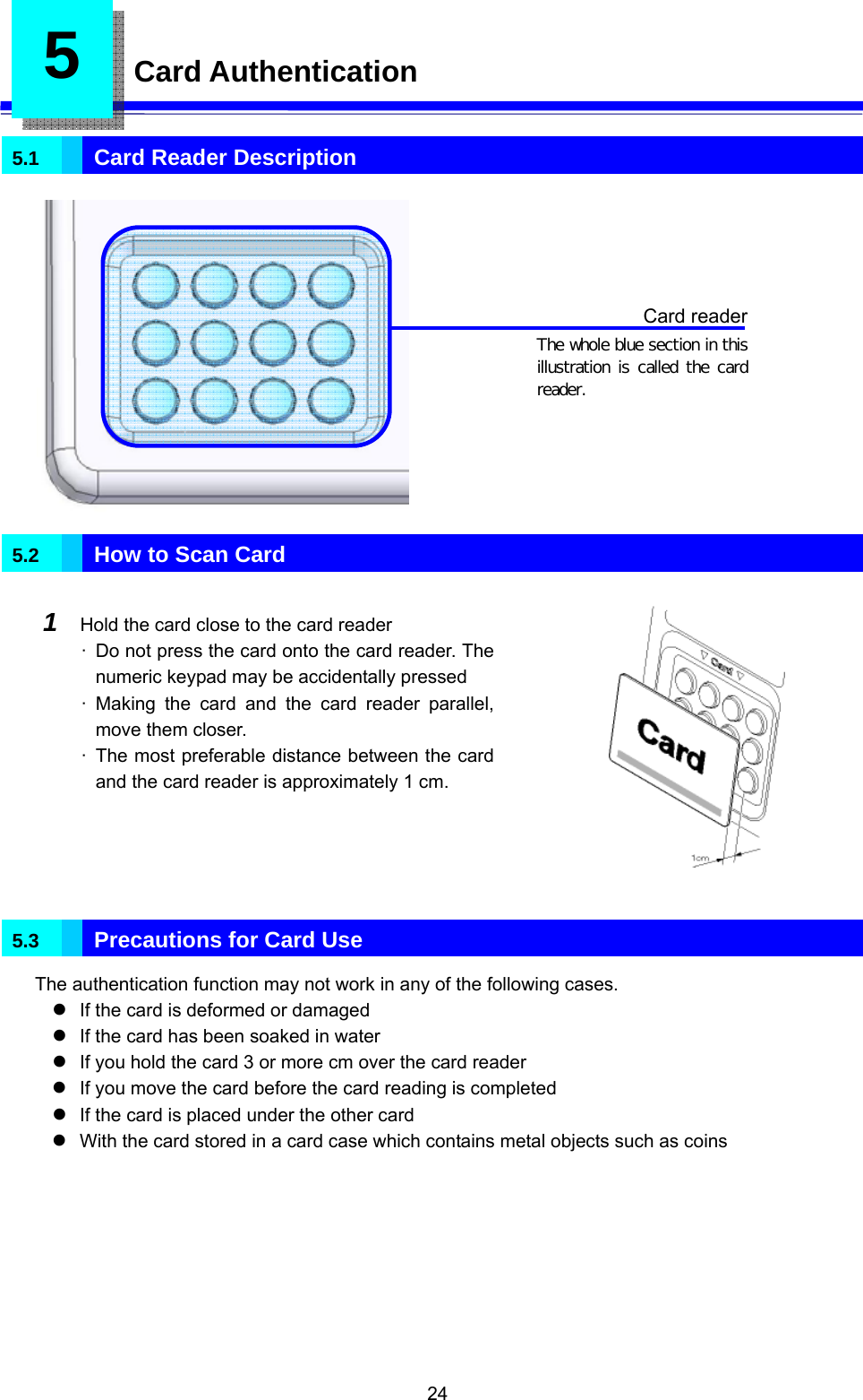  24 5  Card Authentication  5.1   Card Reader Description              5.2   How to Scan Card  1  Hold the card close to the card reader ·  Do not press the card onto the card reader. The numeric keypad may be accidentally pressed · Making the card and the card reader parallel, move them closer. ·  The most preferable distance between the card and the card reader is approximately 1 cm.             5.3   Precautions for Card Use The authentication function may not work in any of the following cases. z If the card is deformed or damaged z If the card has been soaked in water z If you hold the card 3 or more cm over the card reader z If you move the card before the card reading is completed z If the card is placed under the other card z With the card stored in a card case which contains metal objects such as coins  Card reader The whole blue section in this illustration is called the  card reader. 