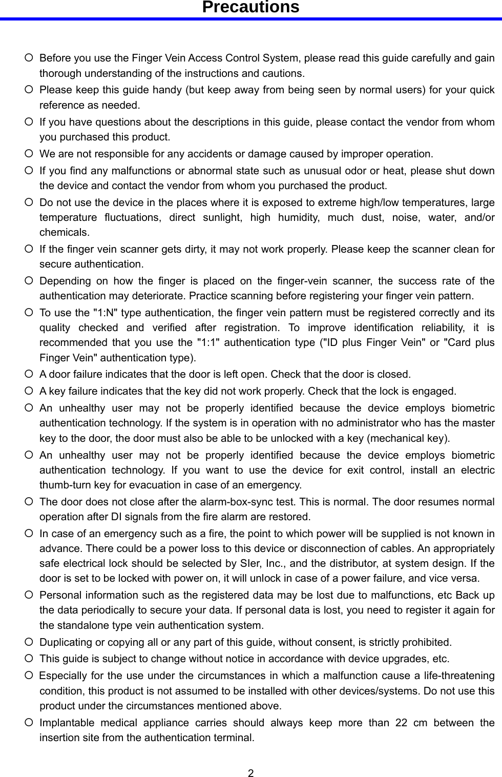  2  Precautions  { Before you use the Finger Vein Access Control System, please read this guide carefully and gain thorough understanding of the instructions and cautions. { Please keep this guide handy (but keep away from being seen by normal users) for your quick reference as needed. { If you have questions about the descriptions in this guide, please contact the vendor from whom you purchased this product. { We are not responsible for any accidents or damage caused by improper operation. { If you find any malfunctions or abnormal state such as unusual odor or heat, please shut down the device and contact the vendor from whom you purchased the product. { Do not use the device in the places where it is exposed to extreme high/low temperatures, large temperature fluctuations, direct sunlight, high humidity, much dust, noise, water, and/or chemicals. { If the finger vein scanner gets dirty, it may not work properly. Please keep the scanner clean for secure authentication. { Depending on how the finger is placed on the finger-vein scanner, the success rate of the authentication may deteriorate. Practice scanning before registering your finger vein pattern. { To use the &quot;1:N&quot; type authentication, the finger vein pattern must be registered correctly and its quality checked and verified after registration. To improve identification reliability, it is recommended that you use the &quot;1:1&quot; authentication type (&quot;ID plus Finger Vein&quot; or &quot;Card plus Finger Vein&quot; authentication type). { A door failure indicates that the door is left open. Check that the door is closed. { A key failure indicates that the key did not work properly. Check that the lock is engaged. { An unhealthy user may not be properly identified because the device employs biometric authentication technology. If the system is in operation with no administrator who has the master key to the door, the door must also be able to be unlocked with a key (mechanical key). { An unhealthy user may not be properly identified because the device employs biometric authentication technology. If you want to use the device for exit control, install an electric thumb-turn key for evacuation in case of an emergency. { The door does not close after the alarm-box-sync test. This is normal. The door resumes normal operation after DI signals from the fire alarm are restored. { In case of an emergency such as a fire, the point to which power will be supplied is not known in advance. There could be a power loss to this device or disconnection of cables. An appropriately safe electrical lock should be selected by SIer, Inc., and the distributor, at system design. If the door is set to be locked with power on, it will unlock in case of a power failure, and vice versa. { Personal information such as the registered data may be lost due to malfunctions, etc Back up the data periodically to secure your data. If personal data is lost, you need to register it again for the standalone type vein authentication system. { Duplicating or copying all or any part of this guide, without consent, is strictly prohibited. { This guide is subject to change without notice in accordance with device upgrades, etc. { Especially for the use under the circumstances in which a malfunction cause a life-threatening condition, this product is not assumed to be installed with other devices/systems. Do not use this product under the circumstances mentioned above. { Implantable medical appliance carries should always keep more than 22 cm between the insertion site from the authentication terminal. 