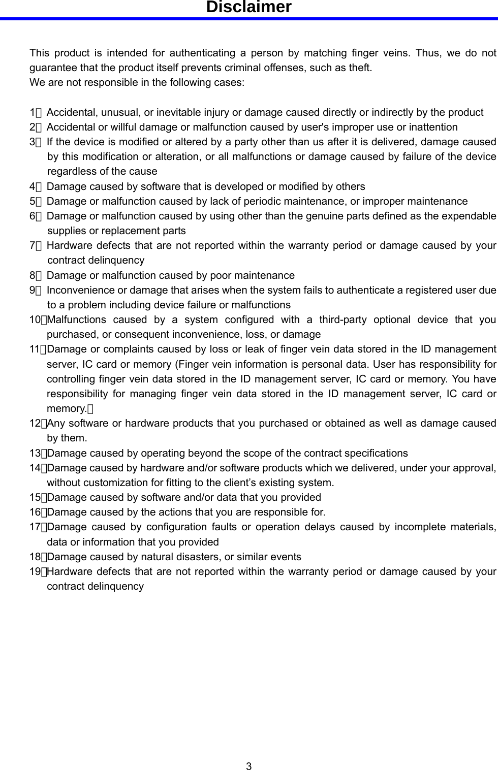  3  Disclaimer  This product is intended for authenticating a person by matching finger veins. Thus, we do not guarantee that the product itself prevents criminal offenses, such as theft. We are not responsible in the following cases:  1）  Accidental, unusual, or inevitable injury or damage caused directly or indirectly by the product 2）  Accidental or willful damage or malfunction caused by user&apos;s improper use or inattention 3）  If the device is modified or altered by a party other than us after it is delivered, damage caused by this modification or alteration, or all malfunctions or damage caused by failure of the device regardless of the cause 4）  Damage caused by software that is developed or modified by others 5）  Damage or malfunction caused by lack of periodic maintenance, or improper maintenance   6）  Damage or malfunction caused by using other than the genuine parts defined as the expendable supplies or replacement parts 7）  Hardware defects that are not reported within the warranty period or damage caused by your contract delinquency 8）  Damage or malfunction caused by poor maintenance 9）  Inconvenience or damage that arises when the system fails to authenticate a registered user due to a problem including device failure or malfunctions 10） Malfunctions caused by a system configured with a third-party optional device that you purchased, or consequent inconvenience, loss, or damage 11） Damage or complaints caused by loss or leak of finger vein data stored in the ID management server, IC card or memory (Finger vein information is personal data. User has responsibility for controlling finger vein data stored in the ID management server, IC card or memory. You have responsibility for managing finger vein data stored in the ID management server, IC card or memory.） 12） Any software or hardware products that you purchased or obtained as well as damage caused by them. 13） Damage caused by operating beyond the scope of the contract specifications 14） Damage caused by hardware and/or software products which we delivered, under your approval, without customization for fitting to the client’s existing system. 15） Damage caused by software and/or data that you provided 16） Damage caused by the actions that you are responsible for. 17） Damage caused by configuration faults or operation delays caused by incomplete materials, data or information that you provided 18） Damage caused by natural disasters, or similar events 19） Hardware defects that are not reported within the warranty period or damage caused by your contract delinquency       