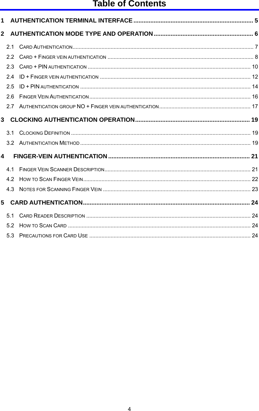  4 Table of Contents 1   AUTHENTICATION TERMINAL INTERFACE....................................................................... 5 2   AUTHENTICATION MODE TYPE AND OPERATION........................................................... 6 2.1  CARD AUTHENTICATION....................................................................................................................... 7 2.2  CARD + FINGER VEIN AUTHENTICATION ................................................................................................ 8 2.3  CARD + PIN AUTHENTICATION ........................................................................................................... 10 2.4  ID + FINGER VEIN AUTHENTICATION ................................................................................................... 12 2.5  ID + PIN AUTHENTICATION ................................................................................................................ 14 2.6  FINGER VEIN AUTHENTICATION .......................................................................................................... 16 2.7  AUTHENTICATION GROUP NO + FINGER VEIN AUTHENTICATION............................................................ 17 3   CLOCKING AUTHENTICATION OPERATION.................................................................... 19 3.1  CLOCKING DEFINITION ...................................................................................................................... 19 3.2  AUTHENTICATION METHOD ................................................................................................................ 19 4    FINGER-VEIN AUTHENTICATION.................................................................................... 21 4.1  FINGER VEIN SCANNER DESCRIPTION................................................................................................ 21 4.2  HOW TO SCAN FINGER VEIN.............................................................................................................. 22 4.3  NOTES FOR SCANNING FINGER VEIN ................................................................................................. 23 5   CARD AUTHENTICATION................................................................................................... 24 5.1  CARD READER DESCRIPTION ............................................................................................................ 24 5.2  HOW TO SCAN CARD ........................................................................................................................ 24 5.3  PRECAUTIONS FOR CARD USE .......................................................................................................... 24   