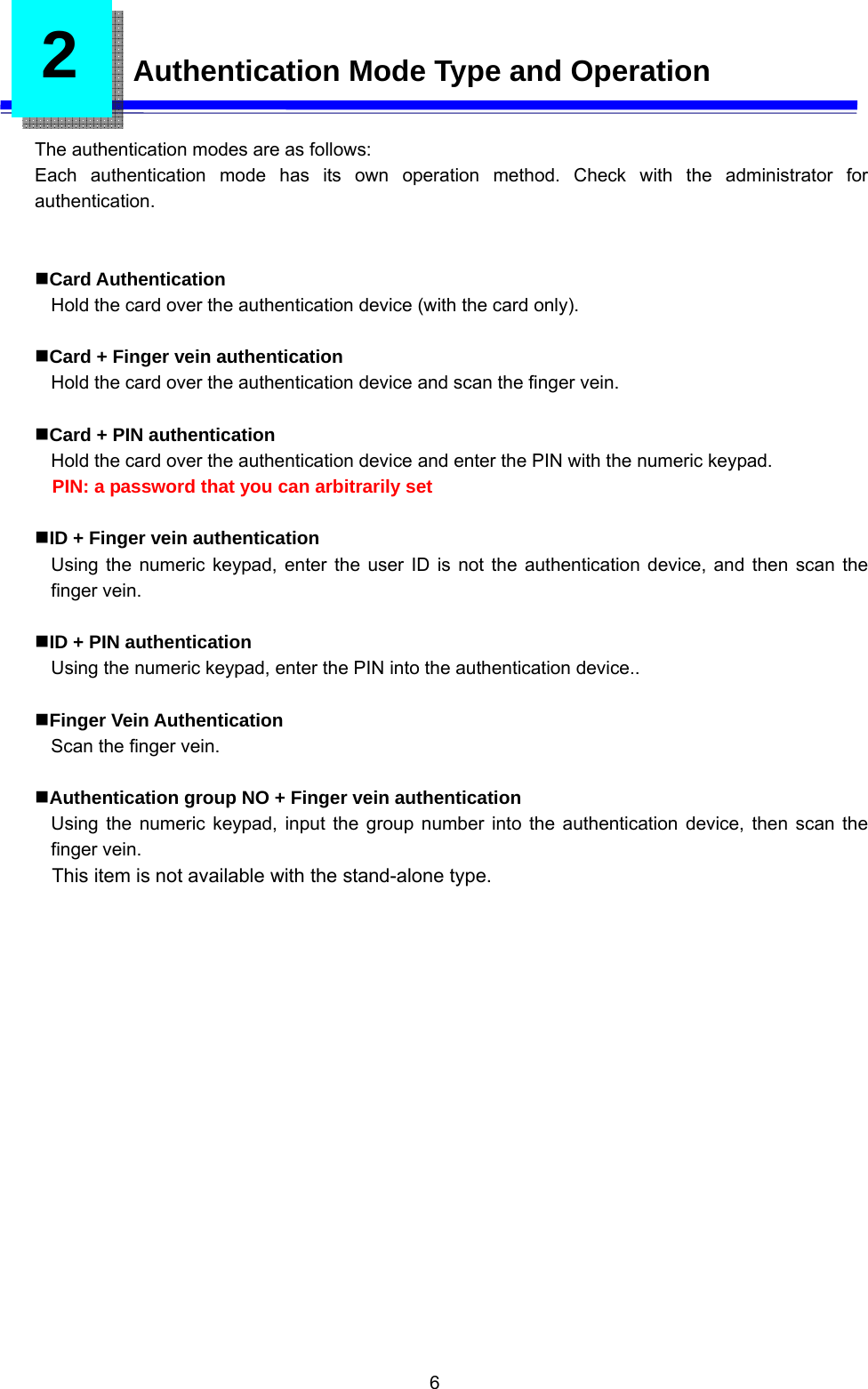  6 2   Authentication Mode Type and Operation  The authentication modes are as follows: Each authentication mode has its own operation method. Check with the administrator for authentication.   Card Authentication Hold the card over the authentication device (with the card only).  Card + Finger vein authentication Hold the card over the authentication device and scan the finger vein.  Card + PIN authentication Hold the card over the authentication device and enter the PIN with the numeric keypad. PIN: a password that you can arbitrarily set    ID + Finger vein authentication Using the numeric keypad, enter the user ID is not the authentication device, and then scan the finger vein.  ID + PIN authentication Using the numeric keypad, enter the PIN into the authentication device..  Finger Vein Authentication Scan the finger vein.  Authentication group NO + Finger vein authentication Using the numeric keypad, input the group number into the authentication device, then scan the finger vein. This item is not available with the stand-alone type.    