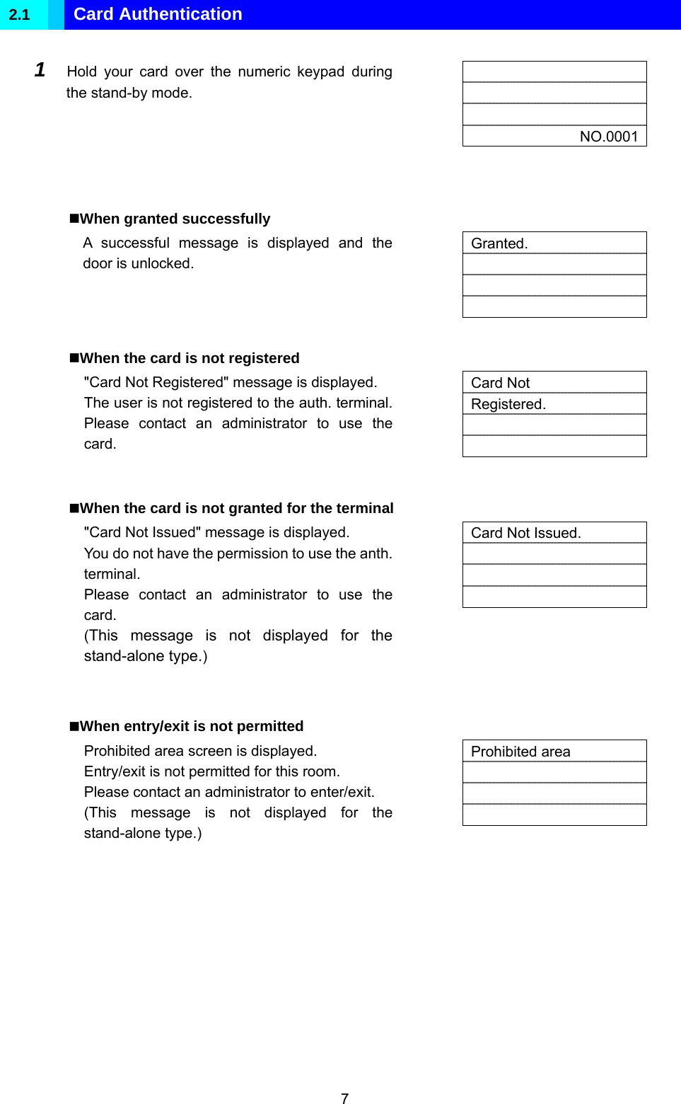  7 2.1  Card Authentication  1  Hold your card over the numeric keypad during the stand-by mode.        NO.0001   When granted successfully A successful message is displayed and the door is unlocked.   Granted.      When the card is not registered &quot;Card Not Registered&quot; message is displayed. The user is not registered to the auth. terminal. Please contact an administrator to use the card.     Card Not Registered.     When the card is not granted for the terminal &quot;Card Not Issued&quot; message is displayed. You do not have the permission to use the anth. terminal. Please contact an administrator to use the card. (This message is not displayed for the stand-alone type.)   Card Not Issued.      When entry/exit is not permitted Prohibited area screen is displayed. Entry/exit is not permitted for this room. Please contact an administrator to enter/exit. (This message is not displayed for the stand-alone type.)   Prohibited area       