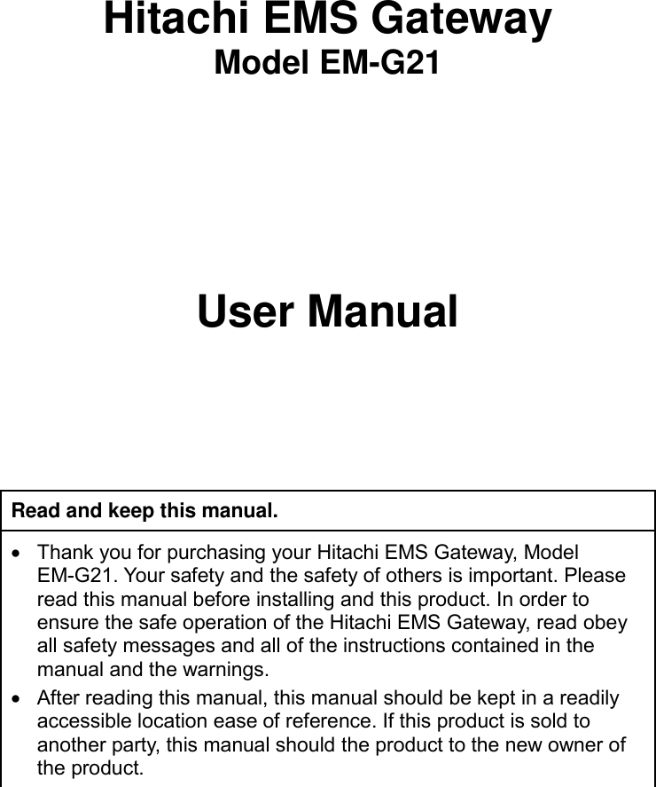         Hitachi EMS Gateway Model EM-G21     User Manual    Read and keep this manual.   Thank you for purchasing your Hitachi EMS Gateway, Model EM-G21. Your safety and the safety of others is important. Please read this manual before installing and this product. In order to ensure the safe operation of the Hitachi EMS Gateway, read obey all safety messages and all of the instructions contained in the manual and the warnings.   After reading this manual, this manual should be kept in a readily accessible location ease of reference. If this product is sold to another party, this manual should the product to the new owner of the product.  