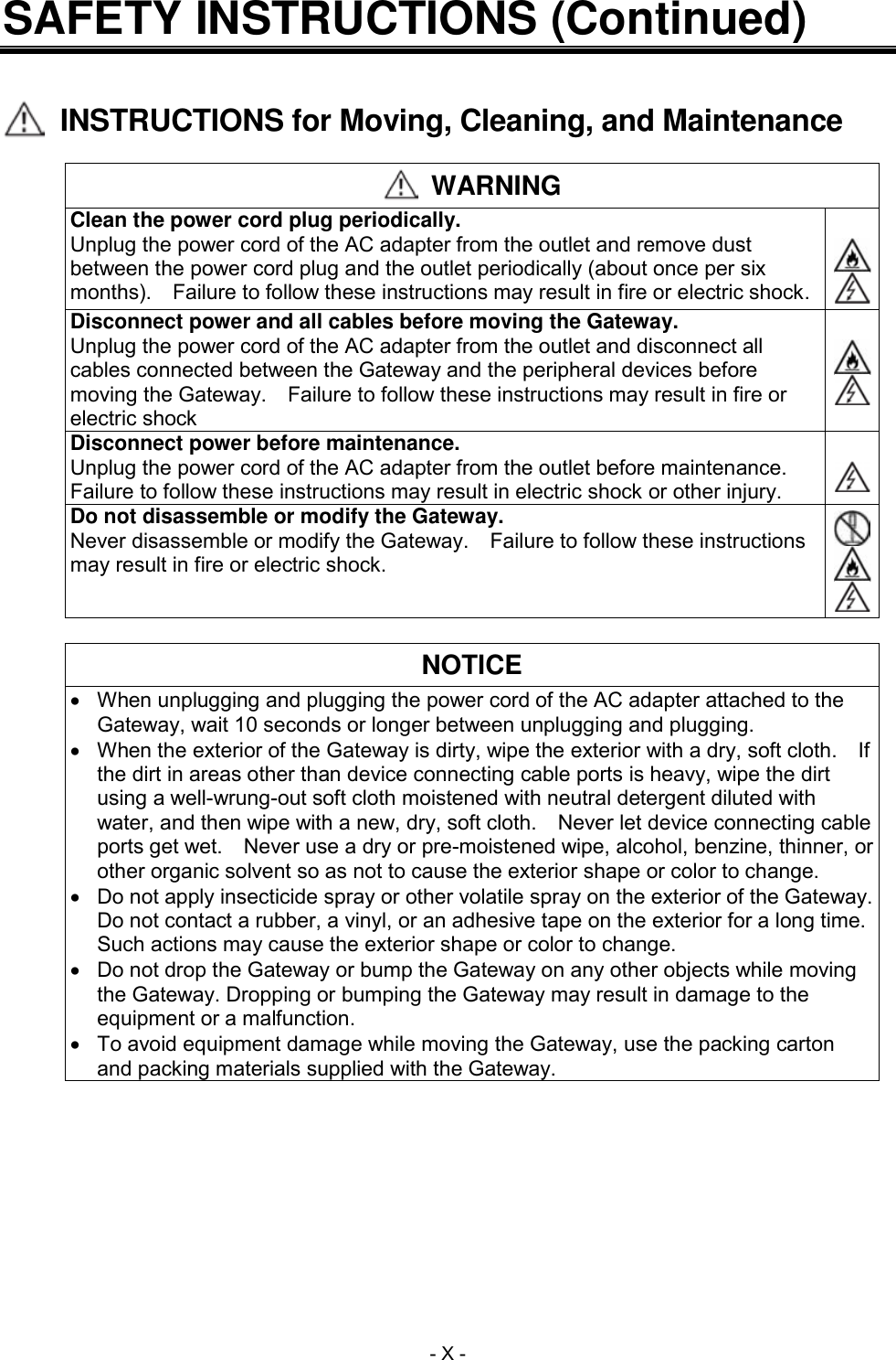  - X - SAFETY INSTRUCTIONS (Continued)     INSTRUCTIONS for Moving, Cleaning, and Maintenance   WARNING Clean the power cord plug periodically. Unplug the power cord of the AC adapter from the outlet and remove dust between the power cord plug and the outlet periodically (about once per six months).    Failure to follow these instructions may result in fire or electric shock.    Disconnect power and all cables before moving the Gateway. Unplug the power cord of the AC adapter from the outlet and disconnect all cables connected between the Gateway and the peripheral devices before moving the Gateway.    Failure to follow these instructions may result in fire or electric shock    Disconnect power before maintenance. Unplug the power cord of the AC adapter from the outlet before maintenance.   Failure to follow these instructions may result in electric shock or other injury.   Do not disassemble or modify the Gateway. Never disassemble or modify the Gateway.  Failure to follow these instructions may result in fire or electric shock.     NOTICE   When unplugging and plugging the power cord of the AC adapter attached to the Gateway, wait 10 seconds or longer between unplugging and plugging.   When the exterior of the Gateway is dirty, wipe the exterior with a dry, soft cloth.    If the dirt in areas other than device connecting cable ports is heavy, wipe the dirt using a well-wrung-out soft cloth moistened with neutral detergent diluted with water, and then wipe with a new, dry, soft cloth.  Never let device connecting cable ports get wet.    Never use a dry or pre-moistened wipe, alcohol, benzine, thinner, or other organic solvent so as not to cause the exterior shape or color to change.   Do not apply insecticide spray or other volatile spray on the exterior of the Gateway.   Do not contact a rubber, a vinyl, or an adhesive tape on the exterior for a long time.   Such actions may cause the exterior shape or color to change.   Do not drop the Gateway or bump the Gateway on any other objects while moving the Gateway. Dropping or bumping the Gateway may result in damage to the equipment or a malfunction.   To avoid equipment damage while moving the Gateway, use the packing carton and packing materials supplied with the Gateway.  