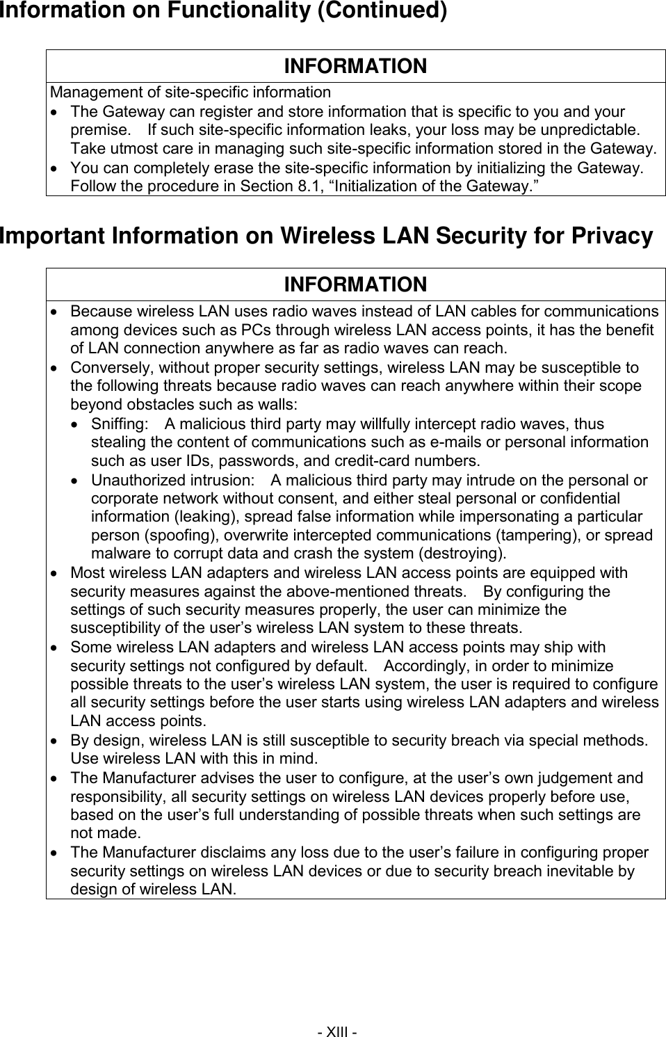  - XIII - Information on Functionality (Continued)  INFORMATION Management of site-specific information   The Gateway can register and store information that is specific to you and your premise.    If such site-specific information leaks, your loss may be unpredictable.   Take utmost care in managing such site-specific information stored in the Gateway.   You can completely erase the site-specific information by initializing the Gateway.   Follow the procedure in Section 8.1, &ldquo;Initialization of the Gateway.&rdquo;  Important Information on Wireless LAN Security for Privacy  INFORMATION   Because wireless LAN uses radio waves instead of LAN cables for communications among devices such as PCs through wireless LAN access points, it has the benefit of LAN connection anywhere as far as radio waves can reach.   Conversely, without proper security settings, wireless LAN may be susceptible to the following threats because radio waves can reach anywhere within their scope beyond obstacles such as walls:   Sniffing:    A malicious third party may willfully intercept radio waves, thus stealing the content of communications such as e-mails or personal information such as user IDs, passwords, and credit-card numbers.   Unauthorized intrusion:    A malicious third party may intrude on the personal or corporate network without consent, and either steal personal or confidential information (leaking), spread false information while impersonating a particular person (spoofing), overwrite intercepted communications (tampering), or spread malware to corrupt data and crash the system (destroying).   Most wireless LAN adapters and wireless LAN access points are equipped with security measures against the above-mentioned threats.    By configuring the settings of such security measures properly, the user can minimize the susceptibility of the user&rsquo;s wireless LAN system to these threats.   Some wireless LAN adapters and wireless LAN access points may ship with security settings not configured by default.    Accordingly, in order to minimize possible threats to the user&rsquo;s wireless LAN system, the user is required to configure all security settings before the user starts using wireless LAN adapters and wireless LAN access points.   By design, wireless LAN is still susceptible to security breach via special methods.   Use wireless LAN with this in mind.   The Manufacturer advises the user to configure, at the user&rsquo;s own judgement and responsibility, all security settings on wireless LAN devices properly before use, based on the user&rsquo;s full understanding of possible threats when such settings are not made.   The Manufacturer disclaims any loss due to the user&rsquo;s failure in configuring proper security settings on wireless LAN devices or due to security breach inevitable by design of wireless LAN. 