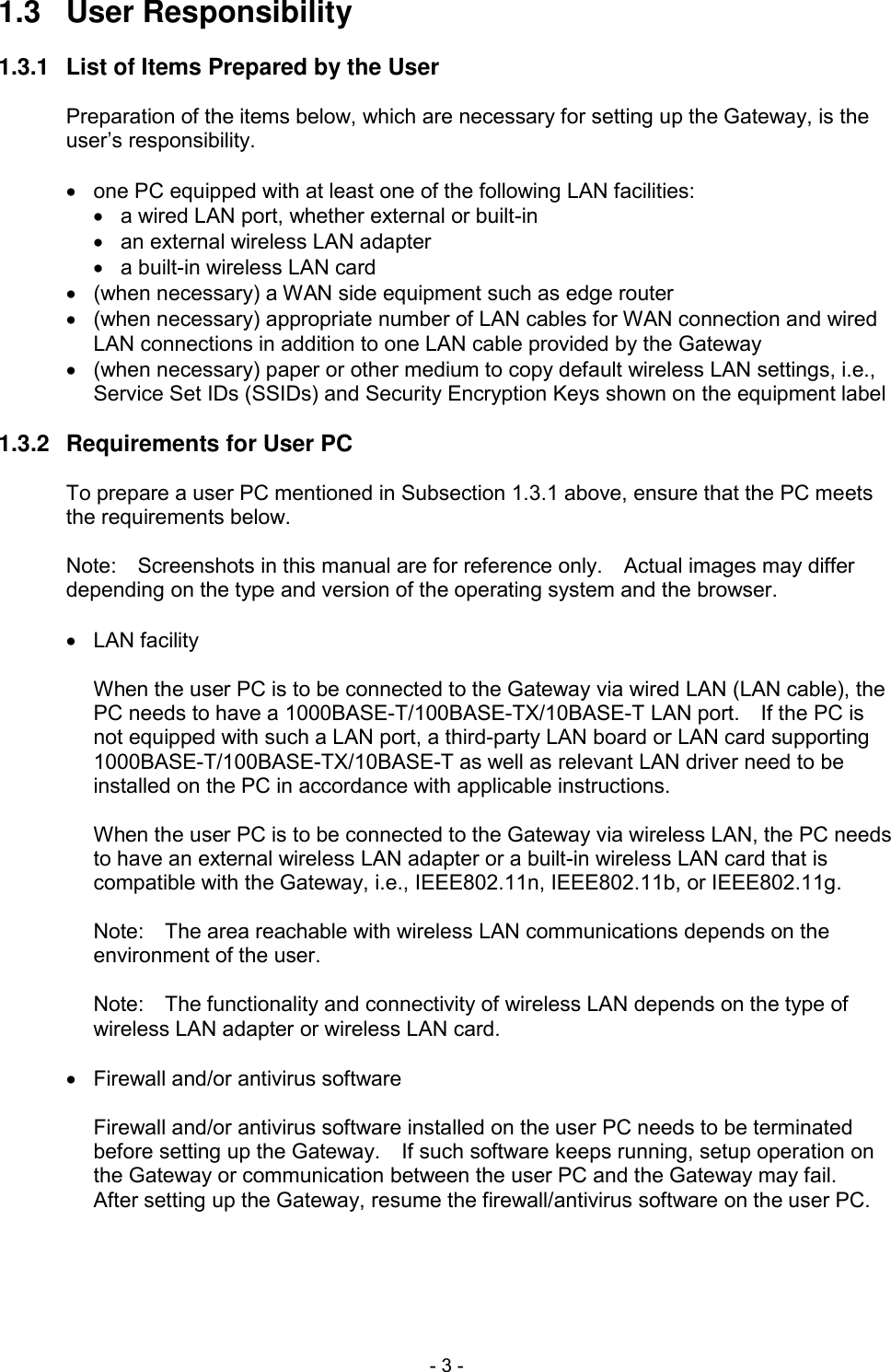  - 3 - 1.3  User Responsibility  1.3.1  List of Items Prepared by the User  Preparation of the items below, which are necessary for setting up the Gateway, is the user&rsquo;s responsibility.    one PC equipped with at least one of the following LAN facilities:   a wired LAN port, whether external or built-in   an external wireless LAN adapter   a built-in wireless LAN card   (when necessary) a WAN side equipment such as edge router   (when necessary) appropriate number of LAN cables for WAN connection and wired LAN connections in addition to one LAN cable provided by the Gateway   (when necessary) paper or other medium to copy default wireless LAN settings, i.e., Service Set IDs (SSIDs) and Security Encryption Keys shown on the equipment label  1.3.2  Requirements for User PC  To prepare a user PC mentioned in Subsection 1.3.1 above, ensure that the PC meets the requirements below.  Note:    Screenshots in this manual are for reference only.    Actual images may differ depending on the type and version of the operating system and the browser.    LAN facility  When the user PC is to be connected to the Gateway via wired LAN (LAN cable), the PC needs to have a 1000BASE-T/100BASE-TX/10BASE-T LAN port.    If the PC is not equipped with such a LAN port, a third-party LAN board or LAN card supporting 1000BASE-T/100BASE-TX/10BASE-T as well as relevant LAN driver need to be installed on the PC in accordance with applicable instructions.  When the user PC is to be connected to the Gateway via wireless LAN, the PC needs to have an external wireless LAN adapter or a built-in wireless LAN card that is compatible with the Gateway, i.e., IEEE802.11n, IEEE802.11b, or IEEE802.11g.  Note:    The area reachable with wireless LAN communications depends on the environment of the user.  Note:    The functionality and connectivity of wireless LAN depends on the type of wireless LAN adapter or wireless LAN card.    Firewall and/or antivirus software  Firewall and/or antivirus software installed on the user PC needs to be terminated before setting up the Gateway.    If such software keeps running, setup operation on the Gateway or communication between the user PC and the Gateway may fail.   After setting up the Gateway, resume the firewall/antivirus software on the user PC.  