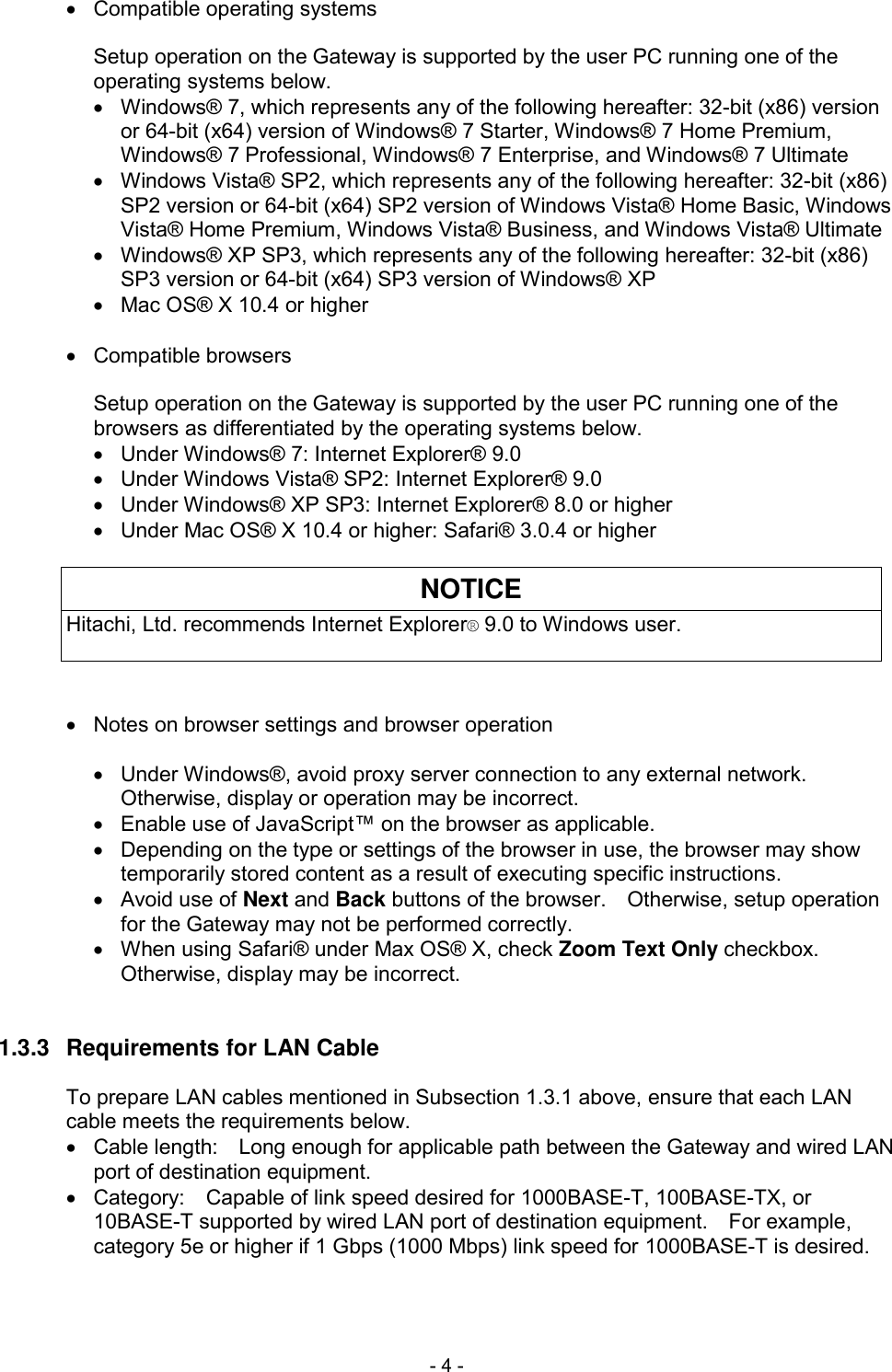  - 4 -   Compatible operating systems  Setup operation on the Gateway is supported by the user PC running one of the operating systems below.   Windows&reg; 7, which represents any of the following hereafter: 32-bit (x86) version or 64-bit (x64) version of Windows&reg; 7 Starter, Windows&reg; 7 Home Premium, Windows&reg; 7 Professional, Windows&reg; 7 Enterprise, and Windows&reg; 7 Ultimate   Windows Vista&reg; SP2, which represents any of the following hereafter: 32-bit (x86) SP2 version or 64-bit (x64) SP2 version of Windows Vista&reg; Home Basic, Windows Vista&reg; Home Premium, Windows Vista&reg; Business, and Windows Vista&reg; Ultimate   Windows&reg; XP SP3, which represents any of the following hereafter: 32-bit (x86) SP3 version or 64-bit (x64) SP3 version of Windows&reg; XP   Mac OS&reg; X 10.4 or higher    Compatible browsers  Setup operation on the Gateway is supported by the user PC running one of the browsers as differentiated by the operating systems below.   Under Windows&reg; 7: Internet Explorer&reg; 9.0   Under Windows Vista&reg; SP2: Internet Explorer&reg; 9.0   Under Windows&reg; XP SP3: Internet Explorer&reg; 8.0 or higher   Under Mac OS&reg; X 10.4 or higher: Safari&reg; 3.0.4 or higher  NOTICE Hitachi, Ltd. recommends Internet Explorer&reg; 9.0 to Windows user.      Notes on browser settings and browser operation    Under Windows&reg;, avoid proxy server connection to any external network.   Otherwise, display or operation may be incorrect.   Enable use of JavaScript&trade; on the browser as applicable.   Depending on the type or settings of the browser in use, the browser may show temporarily stored content as a result of executing specific instructions.   Avoid use of Next and Back buttons of the browser.    Otherwise, setup operation for the Gateway may not be performed correctly.   When using Safari&reg; under Max OS&reg; X, check Zoom Text Only checkbox.   Otherwise, display may be incorrect.   1.3.3  Requirements for LAN Cable  To prepare LAN cables mentioned in Subsection 1.3.1 above, ensure that each LAN cable meets the requirements below.   Cable length:    Long enough for applicable path between the Gateway and wired LAN port of destination equipment.   Category:    Capable of link speed desired for 1000BASE-T, 100BASE-TX, or 10BASE-T supported by wired LAN port of destination equipment.    For example, category 5e or higher if 1 Gbps (1000 Mbps) link speed for 1000BASE-T is desired.   